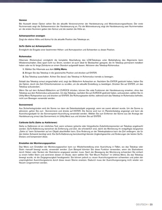 Version
Bei Auswahl dieser Option sehen Sie die aktuelle Versionsnummer der Handsteuerung und Motorsteuerungssoftware. Der erste
Nummernsatz zeigt die Softwareversion der Handsteuerung an. Für die Motorsteuerung zeigt die Handsteuerung zwei Nummernsätze
an: die ersten Nummern geben den Azimut und die zweiten die Höhe an.
Achsenposition anzeigen
Zeigt die relative Höhe und Azimut für die aktuelle Position des Teleskops an.
GoTo (Gehe zu) Achsenposition
Ermöglicht die Eingabe einer bestimmten Höhen- und Azimutposition und Schwenken zu dieser Position.
Ruhemodus
Hibernate (Ruhemodus) ermöglicht die komplette Abschaltung des LCM-Teleskops unter Beibehaltung des Alignments beim
Wiedereinschalten. Dies spart nicht nur Strom, sondern ist auch ideal für Beobachter geeignet, die ihr Teleskop permanent installiert
haben oder es für lange Zeiträume an einem Standort aufgestellt lassen. Aktivieren des Teleskop-Ruhemodus:
1. Wählen Sie Hibernate aus dem Utility Menu.
2. Bringen Sie das Teleskop in die gewünschte Position und drücken auf ENTER.
3. Das Teleskop ausschalten. Achten Sie darauf, das Teleskop im Ruhemodus niemals zu bewegen.
Sobald das Teleskop erneut eingeschaltet wird, zeigt der Bildschirm Aufwachen an. Nachdem Sie ENTER gedrückt haben, haben Sie
die Option, durch die Zeit-/Ortsinformationen zu scrollen, um die aktuelle Einstellung zu bestätigen. Drücken Sie auf ENTER, um das
Teleskop aufzuwecken.
Wenn Sie auf dem Aufwach-Bildschirm auf ZURÜCK drücken, können Sie viele Funktionen der Handsteuerung einsehen, ohne das
Teleskop aus dem Ruhemodus aufzuwecken. Um das Teleskop, nachdem Sie auf ZURÜCK gedrückt haben, aufzuwecken, wählen Sie im
Utility-Menü Ruheposition aus und drücken auf ENTER. Die Richtungstasten dürfen, während sich das Teleskop im Ruhemodus befindet,
nicht zum Bewegen verwendet werden.
Sonnenmenü
Aus Sicherheitsgründen wird die Sonne nur dann als Datenbankobjekt angezeigt, wenn sie zuerst aktiviert wurde. Um die Sonne zu
aktivieren, gehen Sie zum Sonnenmenü und drücke auf ENTER. Die Sonne wird nun im Planetenkatalog angezeigt und kann als
Ausrichtungsobjekt für die Sonnensystem-Ausrichtung verwendet werden. Wählen Sie zum Entfernen der Sonne aus der Anzeige der
Handsteuerung erneut das Sonnenmenü im Utility-Menü aus und drücken Sie auf ENTER.
Calibrate GoTo (Gehe zu Kalibrieren)
Gehe zu Kalibrieren ist ein nützliches Tool, wenn schwere optische oder fotografische Zubehörkomponenten am Teleskop angebracht
werden. GoTo-Kalibrierung berechnet die Entfernung und Zeit, die erforderlich sind, damit die Montierung ihr endgültiges langsames
„Gehe zu“ beim Schwenken auf ein Objekt abschließen kann. Eine Änderung an der Teleskopbalance kann die Zeit verlängern, die für
den letzten Schwenk benötigt wird. Die GoTo-Kalibrierung berücksichtigt kleinste Ungleichgewichte und Änderungen der letzten GoTo-
Distanz und kompensiert diese.
Einstellen der Montierungsposition
Das Menü zum Einstellen der Montierungsposition kann zur Wiederherstellung einer Ausrichtung in Fällen, wo das Teleskop oder
Stativ manuell bewegt wurde, verwendet werden. Zum Beispiel könnten Sie diese Funktion verwenden, wenn die Stativebene
durch Heben oder Senken der Stativbeine angepasst werden muss. Nach der Bewegung der Montierung schwenken Sie einfach
zu einem hellen Stern und zentrieren diesen im Okular, dann wählen Sie “Set Mount Position” im Utilities Menü. Da das Teleskop
bewegt wurde, ist die Zeigegenauigkeit herabgesetzt. Sie können jedoch zu neuen Ausrichtungssternen schwenken und jeden der
ursprünglichen Ausrichtungssterne durch diese neuen Sterne ersetzen. Dadurch muss der Ausrichtungsvorgang nicht wieder von
Neuem vorgenommen werden.
DEUTSCH I 23
 