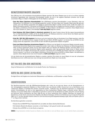 BENUTZERDEFINIERTE OBJEKTE
Das LCM kann bis zu 50 verschiedene benutzerdefinierte Objekte speichern. Bei diesen Objekten kann es sich um von Ihnen entdeckte
terrestrische Tagesobjekte oder interessante Himmelsobjekte handeln, die nicht in der regulären Datenbank vorhanden sind. Es gibt
verschiedene Wege, ein Objekt in Abhängigkeit der Art des Objekts zu speichern:
• Save Sky Object (Speichere Himmelsobjekt)- Das LCM-Teleskop speichert Himmelsobjekte in seiner Datenbank, indem die
Rektaszension und Deklination der Himmelskugel gespeichert werden. Auf diese Weise kann dasselbe Objekt jedes Mal gefunden
werden, wenn das Teleskop ausgerichtet wird. Sobald ein gewünschtes Objekt im Okular zentriert wurde, scrollen Sie einfach zum
Befehl „Himmelsobj. speichern“ und drücken auf ENTER. Die Anzeige fordert Sie zur Eingabe einer Nummer zwischen 1 und 25 auf, um
das Objekt zu identifizieren. Drücken Sie erneut auf ENTER, um dieses Objekt in die Datenbank zu speichern. Diese Objekte können
dann durch Auswahl von „Gehe zu Himmelsobjekt“ GoTo Sky Object abgerufen werden.
• Save Database (Db) Object-(Objekt in Datenbank speichern) Mit dieser Funktion können Sie Ihre eigene benutzerdefinierte
Tour von Datenbankobjekten erstellen, da Sie die aktuelle Position des Teleskops aufzeichnen und den Namen des Objekts speichern
können, indem Sie ihn aus einem der Datenbankkataloge auswählen.
• Enter RA - DEC (RA -DEK eingeben)- Sie können auch einen bestimmten Satz von Koordinaten für ein Objekt speichern, indem Sie
einfach die RA- und DEK-Koordinaten eingeben Scrollen Sie zum Befehl „RA-DEK eingeben“ und drücken Sie auf ENTER. Auf dem
Display werden Sie aufgefordert, zuerst die RA und dann die DEK des gewünschten Objekts einzugeben.
• Save Land Object-(Speichere terrestrisches Objekt) Das LCM kann auch als Spektiv für terrestrische Objekte verwendet werden.
Feststehende terrestrische Objekte können gespeichert werden, indem relativ zum Standort des Teleskops zum Betrachtungszeitpunkt
Höhe und Azimut gespeichert werden. Da sich diese Objekte relativ zum Standort des Teleskops befinden, sind deren Daten nur für
exakt diesen Standort gültig. Terrestrische Objekte werden gespeichert, indem das gewünschte Objekt erneut im Okular zentriert
wird. Scrollen Sie zum Befehl „Terrestrisches Obj. speichern“ und drücken Sie auf ENTER. Das Display fordert Sie zur Eingabe einer
Nummer zwischen 1 und 25 auf, um das Objekt zu identifizieren. Drücken Sie erneut auf ENTER, um dieses Objekt in die Datenbank zu
speichern. Diese Objekte können dann durch Auswahl von GoTo Land Object aufgerufen werden.
Um den Inhalt eines der benutzerdefinierten Objekte zu ersetzen, speichern Sie einfach ein neues Objekt mit einer der vorhandenen
Identifikationsnummern. LCM ersetzt dann das vorherige benutzerdefinierte Objekt durch das aktuelle.
GET RA-DEC (RA-DEK ANZEIGEN)
Zeigt die Rektaszension und Deklination für die aktuelle Position des Teleskops an.
GOTO RA-DEC (GEHE ZU RA-DEK)
Ermöglicht Ihnen die Eingabe einer bestimmten Rektaszension und Deklination und Schwenken zu dieser Position.
IDENTIFIZIEREN
Der Identifizierungsmodus sucht alle LCM-Datenbank-Kataloge oder -Listen ab und zeigt den Namen und die Versatzdistanzen zu
den nächstgelegenen passenden Objekten an. Diese Funktion kann zwei Zwecke erfüllen: Erstens kann sie zur Identifikation eines
unbekannten Objekts im Sichtfeld Ihres Okulars verwendet werden. Außerdem kann der Identifizierungsmodus zur Lokalisierung
anderer Himmelsobjekte, die dicht an den gegenwärtig von Ihnen beobachteten Objekten liegen, verwendet werden. Wenn Ihr
Teleskop z. B. auf den hellsten Stern im Sternbild Lyra gerichtet ist, können Sie die Identifizierung wählen. Daraufhin wird der Katalog
der benannten Sterne zweifelsohne den Stern Vega als den von Ihnen beobachtete Stern angeben. Allerdings, bei Auswahl von
Identifizieren und der Suche nach benannten Objekten oder Messier-Katalogen, teilt Ihnen die Handsteuerung mit, dass der Ringnebel
(M57) ca. 6 ° von Ihrer aktuellen Position entfernt ist. Eine Durchsuchung des Doppelsternkatalogs ergibt, dass sich Epsilon Lyrae nur
1° von Vega entfernt befindet.
Die Identifizierungsfunktion verwenden:
• Drücken Sie die IDENTIFY-Taste (Tastenfeld Nr.4) und wählen die Option Identify (Identifizieren).
• Die Aufwärts-/Abwärts-Scrolltasten verwenden, um den Katalog, in dem gesucht werden soll, auszuwählen.
• Drücken Sie auf ENTER, um mit der Suche zu beginnen.
HINWEIS: Einige Datenbanken enthalten Tausende von Objekten und es kann daher ein oder zwei Minuten dauern, um zum nächsten Objekt zurückzukehren.
24 I DEUTSCH
 
