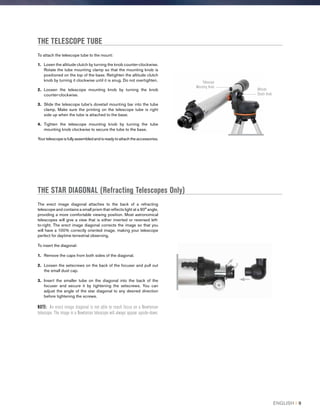 THE TELESCOPE TUBE
THE STAR DIAGONAL (Refracting Telescopes Only)
The erect image diagonal attaches to the back of a refracting
telescope and contains a small prism that reflects light at a 90° angle,
providing a more comfortable viewing position. Most astronomical
telescopes will give a view that is either inverted or reversed left-
to-right. The erect image diagonal corrects the image so that you
will have a 100% correctly oriented image, making your telescope
perfect for daytime terrestrial observing.
To insert the diagonal:
1.	 Remove the caps from both sides of the diagonal.
2.	Loosen the setscrews on the back of the focuser and pull out
the small dust cap.
3.	Insert the smaller tube on the diagonal into the back of the
focuser and secure it by tightening the setscrews. You can
adjust the angle of the star diagonal to any desired direction
before tightening the screws.
NOTE: An erect image diagonal is not able to reach focus on a Newtonian
telescope. The image in a Newtonian telescope will always appear upside-down.
To attach the telescope tube to the mount:
1.	 Losen the altitude clutch by turning the knob counter-clockwise.
Rotate the tube mounting clamp so that the mounting knob is
positioned on the top of the base. Retighten the altitude clutch
knob by turning it clockwise until it is snug. Do not overtighten.
2.	Loosen the telescope mounting knob by turning the knob
counter-clockwise.
3.	Slide the telescope tube’s dovetail mounting bar into the tube
clamp. Make sure the printing on the telescope tube is right
side up when the tube is attached to the base.
4.	Tighten the telescope mounting knob by turning the tube
mounting knob clockwise to secure the tube to the base.
Yourtelescopeisfullyassembledandisreadytoattachtheaccessories.
Telescope
Mounting Knob
Altitude
Clutch Knob
ENGLISH I 9
 