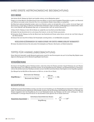 IHRE ERSTE ASTRONOMISCHE BEOBACHTUNG
DER MOND
Jetzt können Sie Ihr Teleskop bei Nacht nach draußen nehmen und ans Beobachten gehen!
Fangen wir mit dem Mond an. Der Mond braucht etwa einen Monat, um durch seinen kompletten Phasenzyklus zu gehen, vom Neumond
zum Vollmond und wieder zurück. Versuchen Sie, ihn zu verschiedenen Stadien dieses Zyklus zu beobachten.
Der Mond kann jederzeit beobachtet werden, wenn er am Himmel zu sehen ist, die beste Zeit, um ihn zu sehen, ist ab zwei Tagen nach
Neumond bis zu einige Tage vor Vollmond. Innerhalb dieses Zeitfensters zeigen sich Krater und Mondgebirge am detailreichsten. Sehen
Sie in einem Kalender oder Mondphasen-App nach, um herauszufinden, wann der nächste Neumond ist.
1. Bauen Sie Ihr Teleskop mit dem 25-mm-Okular auf, sobald Sie eine freie Sicht auf den Mond haben.
2. Schalten Sie das Sucherfernrohr ein und schauen Sie hindurch, um die roten Punkte auszumachen.
3. Schwenken Sie Ihr Teleskop, bis Sie den Mond durch das Sucherfernrohr-Fenster sehen können und sich der rote Punkt mittig auf
dem Mond befindet.
4. Schauen Sie durch das 25-mm-Okular. Die Fokusknöpfe vorsichtig drehen, um die Bildschärfe anzupassen.
HERZLICHEN GLÜCKWUNSCH! SIE HABEN GERADE IHR ERSTES HIMMELSOBJEKT BEOBACHTET!
Mit dieser Grundtechnik können Sie viele andere Himmelsobjekte wie Planeten, Sternhaufen und Nebel beobachten.
TIPPS FÜR HIMMELSBEOBACHTUNG
Dieser Abschnitt behandelt visuelle Beobachtungshinweise sowohl für das Sonnensystem als auch für die Deep-Sky-Objekte sowie
allgemeine Bedingungen,die Ihre Beobachtungsfähigkeit beeinflussen.
VERGRÖßERUNG
Sie können die Vergrößerung Ihres Teleskops ändern, indem Sie einfach die Okulare wechseln. Sowohl Teleskope als auch Okulare
haben Brennweiten, die in Millimeter gemessen werden. Um die Vergrößerung einer Teleskop- und Okularkombination zu berechnen,
nehmen Sie die Brennweite des Teleskops und teilen sie durch die Brennweite des Okulars. Das Ergebnis ist der Vergrößerungsfaktor.
Zum Beispiel hat die 80LCM eine Brennweite von 900 mm, mit dem 25 mm Okular:
900 mm
= ____________ = 36x
25 mm
Brennweite des Teleskops
Vergrößerung = _________________________
Brennweite des Okulars
GESICHTSFELD
Die Bestimmung des Gesichtsfelds ist wichtig, wenn Sie sich eine Vorstellung von der Winkelgröße des beobachteten Objekts machen
wollen. Zur Berechnung des tatsächlichen Gesichtsfelds, dividieren Sie das Scheinbare Gesichtsfeld des Okulars (vom Hersteller des
Okulars angegeben) durch die Vergrößerung, die von der Teleskopbrennweite, des Teleskops, das Sie nutzen, abhängig ist. Anhand
des Beispiels im vorherigen Abschnitt können wir das Sichtfeld mit dem gleichen 25-mm-Okular bestimmen.
45 °
= ______ = 1.25 °
36
Scheinbares Gesichtsfeld des Okulars
Tatsächliche Gesichtsfeld = _________________________________
Vergrößerung
26 I DEUTSCH
 