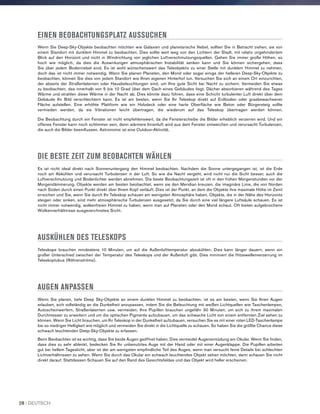 EINEN BEOBACHTUNGSPLATZ AUSSUCHEN
Wenn Sie Deep-Sky-Objekte beobachten möchten wie Galaxien und planetarische Nebel, sollten Sie in Betracht ziehen, sie von
einem Standort mit dunklem Himmel zu beobachten. Dies sollte weit weg von den Lichtern der Stadt, mit relativ ungehindertem
Blick auf den Horizont und nicht in Windrichtung von jeglichen Luftverschmutzungsquellen. Gehen Sie immer große Höhen, so
hoch wie möglich, da dies die Auswirkungen atmosphärischen Instabilität senken kann und Sie können sichergehen, dass
Sie über jedem Bodennebel sind. Es ist wohl wünschenswert das Teleobjektiv zu einer Stelle mit dunklem Himmel zu nehmen,
doch das ist nicht immer notwendig. Wenn Sie planen Planeten, den Mond oder sogar einige der helleren Deep-Sky-Objekte zu
beobachten, können Sie dies von jedem Standort wie Ihren eigenen Hinterhof tun. Versuchen Sie sich an einem Ort einzurichten,
der abseits der Straßenlaternen oder Hausbeleuchtungen sind, um Ihre gute Sicht bei Nacht zu sichern. Vermeiden Sie etwas
zu beobachten, das innerhalb von 5 bis 10 Grad über dem Dach eines Gebäudes liegt. Dächer absorbieren während des Tages
Wärme und strahlen diese Wärme in der Nacht ab. Dies könnte dazu führen, dass eine Schicht turbulenter Luft direkt über dem
Gebäude Ihr Bild verschlechtern kann. Es ist am besten, wenn Sie Ihr Teleskop direkt auf Erdboden oder grasbewachsener
Fläche aufstellen. Eine erhöhte Plattform wie ein Holzdeck oder eine harte Oberfläche wie Beton oder Bürgersteig sollte
vermieden werden, da sie Vibrationen leicht übertragen, die wiederum auf das Teleskop übertragen werden können.
Die Beobachtung durch ein Fenster ist nicht empfehlenswert, da die Fensterscheibe die Bilder erheblich verzerren wird. Und ein
offenes Fenster kann noch schlimmer sein, denn wärmere Innenluft wird aus dem Fenster entweichen und verursacht Turbulenzen,
die auch die Bilder beeinflussen. Astronomie ist eine Outdoor-Aktivität.
DIE BESTE ZEIT ZUM BEOBACHTEN WÄHLEN
Es ist nicht ideal direkt nach Sonnenuntergang den Himmel beobachten. Nachdem die Sonne untergegangen ist, ist die Erde
noch am Abkühlen und verursacht Turbulenzen in der Luft. So wie die Nacht vergeht, wird nicht nur die Sicht besser, auch die
Luftverschmutzung und Bodenlichter werden abnehmen. Die beste Beobachtungszeit ist oft in den frühen Morgenstunden vor der
Morgendämmerung. Objekte werden am besten beobachtet, wenn sie den Meridian kreuzen, die imaginäre Linie, die von Norden
nach Süden durch einen Punkt direkt über Ihrem Kopf verläuft. Dies ist der Punkt. an dem die Objekte ihre maximale Höhe im Zenit
erreichen und Sie, wenn Sie durch Ihr Teleskop schauen am wenigsten Atmosphäre haben. Objekte, die in der Nähe des Horizonts
steigen oder sinken, sind mehr atmosphärische Turbulenzen ausgesetzt, da Sie durch eine viel längere Luftsäule schauen. Es ist
nicht immer notwendig, wolkenfreien Himmel zu haben, wenn man auf Planeten oder den Mond schaut. Oft bieten aufgebrochene
Wolkenverhältnisse ausgezeichnetes Sicht.
AUSKÜHLEN DES TELESKOPS
Teleskope brauchen mindestens 10 Minuten, um auf die Außenlufttemperatur abzukühlen. Dies kann länger dauern, wenn ein
großer Unterschied zwischen der Temperatur des Teleskops und der Außenluft gibt. Dies minimiert die Hitzewellenverzerrung im
Teleskoptubus (Röhrenströme).
AUGEN ANPASSEN
Wenn Sie planen, tiefe Deep Sky-Objekte an einem dunklen Himmel zu beobachten, ist es am besten, wenn Sie Ihren Augen
erlauben, sich vollständig an die Dunkelheit anzupassen, indem Sie die Beleuchtung mit weißen Lichtquellen wie Taschenlampen,
Autoscheinwerfern, Straßenlaternen usw. vermeiden. Ihre Pupillen brauchen ungefähr 30 Minuten, um sich zu ihrem maximalen
Durchmesser zu erweitern und um die optischen Pigmente aufzubauen, um das schwache Licht von einem entfernten Ziel sehen zu
können. Wenn Sie Licht brauchen, um Ihr Teleskop in der Dunkelheit aufzubauen, versuchen Sie es mit einer roten LED-Taschenlampe
bei so niedriger Helligkeit wie möglich und vermeiden Sie direkt in die Lichtquelle zu schauen. So haben Sie die größte Chance diese
schwach leuchtenden Deep-Sky-Objekte zu erfassen.
Beim Beobachten ist es wichtig, dass Sie beide Augen geöffnet haben. Dies vermeidet Augenermüdung am Okular. Wenn Sie finden,
dass dies zu sehr ablenkt, bedecken Sie Ihr unbenutztes Auge mit der Hand oder mit einer Augenklappe. Die Pupillen arbeiten
gut bei hellem Tageslicht, aber ist der am wenigsten empfindliche Teil des Auges, wenn man versucht feine Details bei schlechten
Lichtverhältnissen zu sehen. Wenn Sie durch das Okular ein schwach leuchtendes Objekt sehen möchten, dann schauen Sie nicht
direkt darauf. Stattdessen Schauen Sie auf den Rand des Gesichtsfeldes und das Objekt wird heller erscheinen.
28 I DEUTSCH
 