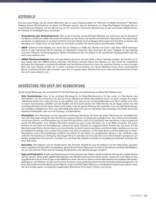 ASTROBILD
Eine der ersten Fragen, die die meisten Menschen über ihr neues Teleskop stellen, ist: Wie kann ich Bilder aufnehmen? Mit Ihrem
Teleskop können Sie Aufnahmen von Mond und Planeten machen, aber für Aufnahmen von Deep-Sky-Objekten benötigen Sie ein
fortschrittlicheres Teleskop und eine Montierung mit fein verzahnter motorischer Nachführung. Es gibt verschiedene Möglichkeiten,
Ihr Teleskop für die Bildgebung zu verwenden:
•	Smartphones oder Kompaktkameras- Dies ist die einfachste und geradlinigste Methode und funktioniert gut für Aufnahmen
von Mond und Planeten. Halten Sie einfach Ihre Kamera an das Okular und machen eine Aufnahme. Dazu können Sie jedes Okular
verwenden, im allgemeinen ist es jedoch einfacher mit einem Okular mit einer längeren Brennweite eine Aufnahme zu machen. Sie
benötigen eine ruhige Hand, um das Telefon an das Okular zu halten, Sie können jedoch gute Resultate erhalten.
•	DSLR- Celestron bietet Adapter, mit denen Sie am Teleskop an Stelle des Okulars eine Canon oder Nikon DSLR befestigen
können. In dem Fall würden Sie Ihr Teleskop als Teleobjektiv verwenden. Dazu benötigen Sie einen T-Adapter für das Teleskop
und einen T-Ring für das Kameragehäuse. Weitere Informationen über die Adapter für Ihr spezifisches Teleskopmodell finden Sie
unter www.celestron.com.
•	CMOS Planetenaufnahmen- Dies sind spezialisierte Kameras, die das Okular in Ihrem Teleskop ersetzen. Sie könnten es mit
dem Laptop über den USB-Anschluss verbinden. Die Kamera zeichnet Videos des Planeten auf, dann bricht die mitgelieferte
Software die Videodatei in einzelne Einzelbilder auf. Die Software kombiniert dann die einzelnen Frames zu einem einzigen
Bild, das mehr Details enthält, als in jedem einzelnen Frame sichtbar war. Diese Methode kreiert Ihnen bestmögliche
Mond- und Planetenbilder, aber erfordert, dass Sie ein Laptop haben. Weitere Information über die Planetenkamera finden
Sie unter www.celestron.com.
AUSRÜSTUNG FÜR DEEP-SKY BEOBACHTUNG
Es gibt einige Werkzeuge, die unentbehrlich für die Identifizierung und Lokalisierung von Deep-Sky-Objekten sind.
•	Rote Taschenlampe- Dies ist ein wichtiges Werkzeug für die Deep-Sky-Astronomie für das Lesen von Sternkarten oder
Sternatlanten. Um das schwache Licht, das von fernen Objekten wie Nebel oder Galaxien kommt, zu sehen, müssen Ihre Augen
vollkommen dunkel sein, wobei Ihre Iris so weit geöffnet sind, dass sie am Lichtempfindlichsten sind. Beim weißen Licht einer
normalen Taschenlampe schließen sich die Pupillen und es braucht wieder eine halbe Stunde, bis die Augen wieder die volle
Lichtempfindlichkeit erreicht haben. Rote Lichter haben nicht die gleiche Wirkung. Wir empfehlen eine rote LED-Taschenlampe,
die einstellbare Helligkeit hat, denn auch übermäßig helle rotes Licht kann Ihre Nachtsicht beeinträchtigen. Sie finden diese beim
Teleskop Einzelhändler, aber auch bei Camping- und Baumärkten.
•	Planisphäre- Eine Planisphäre ist eine spezielle kreisförmige Sternkarte, die Ihnen die grobe Platzierung der Konstellationen
über dem Kopf zeigt, sodass Sie über den Himmel navigieren können. Im Gegensatz zu Diagrammen, die im Internet herunterladen
und drucken können, sind Planisphären gut für jede Zeit des Jahres, nicht nur für das Datum oder den Monat, in dem es gedruckt
wurde. Die Planisphäre, eine drehbare Sternkarte, besteht aus zwei runden Scheiben, die in der Mitte verbunden. Die untere
Scheibe ist eine Karte mit Konstellationen, während die obere Scheibe ein ausgeschnittenes Fenster hat, das einen Teil der
Sternkarte zeigt. Drehen Sie die obere und untere Scheibe, bis Sie Ihr bestimmtes Datum und Uhrzeit haben, die Karte wird nur die
Konstellationen anzeigen, die zu dieser Zeit sichtbar sind. Dies ist praktisch, um die hellen Sterne und Konstellationen zu finden.
Planisphären sind in Buchhandlungen erhältlich und stehen für eine Reihe von geografischen Breiten in den nördlichen oder
südlichen Hemisphären zur Verfügung. Überzeugen Sie sich, dass Sie eine heraussuchen, die für Ihren Standort geeignet ist. Um
darüber detailliertere Informationen zu erhalten, wo sich Deep-Sky-Objekte innerhalb von Konstellationen befinden, benötigen Sie
einen Sternatlas.
•	Sternatlas- Sternatlanten sind die Straßenkarten des Himmels. Sobald Sie eine Konstellation mit Ihrer Planisphäre gefunden
haben, zeigt Ihnen der Sternatlas eine detaillierte, genaue Ansicht dieser Region des Himmels mit den Sternen und Deep-Sky-Objekten,
die sich dort befinden. Diese sind bei Teleskop-Einzelhändlern oder Buchhandlungen erhältlich.
•	Apps und Programme- Es gibt viele Anwendungen für Smartphones oder Tablets, die Sie anstelle der Planisphäre und Sternkarten
nehmen können. Diese geben digitale Darstellungen des Nachthimmels auf Ihrem Gerät wieder, sodass Sie einen Blick auf eine
vergrößerte Ansicht mit einem Tippen auf den Bildschirm sehen. Sie können diese von Ihrem App-Anbieter herunterladen oder kaufen,
abhängig von der Plattform. Es gibt auch für Ihren Computer einige großartige astronomische Himmelssimulationsprogramme, die
Ihnen sehr ausführliche Sternkarten auf dem Monitor zeigen und Ihnen dabei helfen kann, eine Beobachtungssitzung zu planen, bevor
Sie nach draußen gehen, mit besonders angefertigten Sternkarten für Ihr Datum, Position und Uhrzeit.
DEUTSCH I 29
 