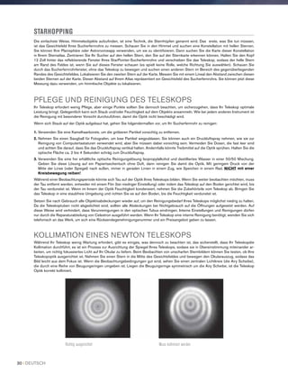 STARHOPPING
Die einfachste Weise, Himmelsobjekte aufzufinden, ist eine Technik, die Sternhüpfen genannt wird. Das erste, was Sie tun müssen,
ist das Gesichtsfeld Ihres Sucherfernrohrs zu messen. Schauen Sie in den Himmel und suchen eine Konstellation mit hellen Sternen.
Sie können Ihre Planisphäre oder Astronomieapp verwenden, um sie zu identifizieren. Dann suchen Sie die Karte dieser Konstellation
in Ihrem Sternatlas. Zentrieren Sie Ihr Sucher auf den hellen Stern, den Sie auf der Sternkarte erkennen können. Halten Sie den Kopf
12 Zoll hinter das reflektierende Fenster Ihres StarPointer-Sucherfernrohrs und verschieben Sie das Teleskop, sodass der helle Stern
am Rand des Feldes ist, wenn Sie auf dieses Fenster schauen (es spielt keine Rolle, welche Richtung Sie auswählen). Schauen Sie
durch das Sucherfernrohrfenster, ohne das Teleskop zu bewegen und suchen einen anderen Stern im Bereich des gegenüberliegenden
Randes des Gesichtsfeldes. Lokalisieren Sie den zweiten Stern auf der Karte. Messen Sie mit einem Lineal den Abstand zwischen diesen
beiden Sternen auf der Karte. Dieser Abstand auf Ihrem Atlas repräsentiert ein Gesichtsfeld des Sucherfernrohrs. Sie können jetzt diese
Messung dazu verwenden, um himmlische Objekte zu lokalisieren.
PFLEGE UND REINIGUNG DES TELESKOPS
Ihr Teleskop erfordert wenig Pflege, aber einige Punkte sollten Sie dennoch beachten, um sicherzugehen, dass Ihr Teleskop optimale
Leistung bringt. Gelegentlich kann sich Staub und/oder Feuchtigkeit auf dem Objektiv ansammeln. Wie bei jedem anderen Instrument ist
die Reinigung mit besonderer Vorsicht durchzuführen, damit die Optik nicht beschädigt wird.
Wenn sich Staub auf der Optik aufgebaut hat, gehen Sie folgendermaßen vor, um Ihr Sucherfernrohr zu reinigen:
1. Verwenden Sie eine Kamelhaarbürste, um die gröberen Partikel vorsichtig zu entfernen.
2. Nehmen Sie einen Saugball für Fotografen, um lose Partikel wegzublasen. Sie können auch ein Druckluftspray nehmen, wie sie zur
Reinigung von Computertastaturen verwendet wird, aber Sie müssen dabei vorsichtig sein. Vermeiden Sie Dosen, die fast leer sind
und achten Sie darauf, dass Sie das Druckluftspray vertikal halten. Andernfalls könnte Treibmittel auf die Optik sprühen. Halten Sie die
optische Fläche ca. 2 bis 4 Sekunden schräg zum Druckluftspray.
3. Verwenden Sie eine frei erhältliche optische Reinigungslösung Isopropylalkohol und destilliertes Wasser in einer 50/50 Mischung.
Geben Sie diese Lösung auf ein Papiertaschentuch ohne Duft, dann reinigen Sie damit die Optik. Mit geringem Druck von der
Mitte der Linse (oder Spiegel) nach außen, immer in geraden Linien in einem Zug, wie Speichen in einem Rad. NICHT mit einer
Kreisbewegung reiben!
Während einer Beobachtungsperiode könnte sich Tau auf der Optik Ihres Teleskops bilden. Wenn Sie weiter beobachten möchten, muss
der Tau entfernt werden, entweder mit einem Fön (bei niedriger Einstellung) oder indem das Teleskop auf den Boden gerichtet wird, bis
der Tau verdunstet ist. Wenn im Innern der Optik Feuchtigkeit kondensiert, nehmen Sie die Zubehörteile vom Teleskop ab. Bringen Sie
das Teleskop in eine staubfreie Umgebung und richten Sie es auf den Boden, bis die Feuchtigkeit verdunstet ist.
Setzen Sie nach Gebrauch alle Objektivabdeckungen wieder auf, um den Reinigungsbedarf Ihres Teleskops möglichst niedrig zu halten.
Da die Teleskoptuben nicht abgedichtet sind, sollten alle Abdeckungen bei Nichtgebrauch auf die Öffnungen aufgesetzt werden. Auf
diese Weise wird verhindert, dass Verunreinigungen in den optischen Tubus eindringen. Interne Einstellungen und Reinigungen dürfen
nur durch die Reparaturabteilung von Celestron ausgeführt werden. Wenn Ihr Teleskop eine interne Reinigung benötigt, wenden Sie sich
telefonisch an das Werk, um sich eine Rücksendegenehmigungsnummer und ein Preisangebot geben zu lassen.
KOLLIMATION EINES NEWTON TELESKOPS
Während Ihr Teleskop wenig Wartung erfordert, gibt es einiges, was dennoch zu beachten ist, das sicherstellt, dass Ihr Teleskopdie
Kollimation durchführt, es ist ein Prozess zur Ausrichtung der Spiegel Ihres Teleskops, sodass sie in Übereinstimmung miteinander ar-
beiten, um richtig fokussiertes Licht auf Ihr Okular zu liefern. Beim Beobachten von unscharfen Sternbildern können Sie testen, ob Ihre
Teleskopoptik ausgerichtet ist. Nehmen Sie einen Stern in die Mitte des Gesichtsfeldes und bewegen den Okularauszug, sodass das
Bild leicht aus dem Fokus ist. Wenn die Beobachtungsbedingungen gut sind, sehen Sie einen zentralen Lichtkreis (die Airy Scheibe),
die durch eine Reihe von Beugungsringen umgeben ist. Liegen die Beugungsringe symmetrisch um die Airy Scheibe, ist die Teleskop
Optik korrekt kollimiert.
Richtig ausgerichtet Muss kollimiert werden
30 I DEUTSCH
 