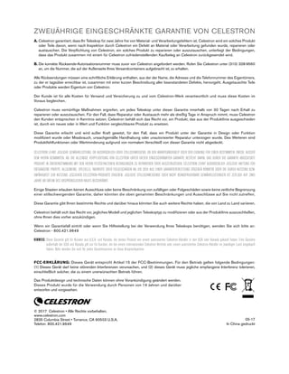 ZWEIJÄHRIGE EINGESCHRÄNKTE GARANTIE VON CELESTRON
A. Celestron garantiert, dass Ihr Teleskop für zwei Jahre frei von Material- und Verarbeitungsfehlern ist. Celestron wird ein solches Produkt
oder Teile davon, wenn nach Inspektion durch Celestron ein Defekt an Material oder Verarbeitung gefunden wurde, reparieren oder
austauschen. Die Verpflichtung von Celestron, ein solches Produkt zu reparieren oder auszutauschen, unterliegt der Bedingungen,
dass das Produkt zusammen mit einem für Celestron zufriedenstellenden Kaufbeleg an Celestron zurückgesendet wird.
B. Die korrekte Rücksende-Autorisationsnummer muss zuvor von Celestron angefordert werden. Rufen Sie Celestron unter (310) 328-9560
an, um die Nummer, die auf der Außenseite Ihres Versandcontainers aufgebracht ist, zu erhalten.
Alle Rücksendungen müssen eine schriftliche Erklärung enthalten, aus der der Name, die Adresse und die Telefonnummer des Eigentümers,
zu der er tagsüber erreichbar ist, zusammen mit einer kurzen Beschreibung aller beanstandeten Defekte, hervorgeht. Ausgetauschte Teile
oder Produkte werden Eigentum von Celestron.
Der Kunde ist für alle Kosten für Versand und Versicherung zu und vom Celestron-Werk verantwortlich und muss diese Kosten im
Voraus begleichen.
Celestron muss vernünftige Maßnahmen ergreifen, um jedes Teleskop unter dieser Garantie innerhalb von 30 Tagen nach Erhalt zu
reparieren oder auszutauschen. Für den Fall, dass Reparatur oder Austausch mehr als dreißig Tage in Anspruch nimmt, muss Celestron
den Kunden entsprechen in Kenntnis setzen. Celestron behält sich das Recht vor, ein Produkt, das aus der Produktlinie ausgeschieden
ist, durch ein neues oder in Wert und Funktion vergleichbares Produkt zu ersetzen.
Diese Garantie erlischt und wird außer Kraft gesetzt, für den Fall, dass ein Produkt unter der Garantie in Design oder Funktion
modifiziert wurde oder Missbrauch, unsachgemäße Handhabung oder unautorisierter Reparatur unterzogen wurde. Des Weiteren sind
Produktfehlfunktionen oder Wertminderung aufgrund von normalem Verschleiß von dieser Garantie nicht abgedeckt.
CELESTRON LEHNT JEGLICHE GEWÄHRLEISTUNG, OB AUSDRÜCKLICH ODER STILLSCHWEIGEND, OB DER MARKTGÄNGIGKEIT ODER DER EIGNUNG FÜR EINEN BESTIMMTEN ZWECK, AUSSER
DEM HIERIN GENANNTEN, AB. DIE ALLEINIGE VERPFLICHTUNG VON CELESTRON UNTER DIESER EINGESCHRÄNKTEN GARANTIE BESTEHT DARIN, DAS DURCH DIE GARANTIE ABGEDECKTE
PRODUKT IN ÜBEREINSTIMMUNG MIT DEN HIERIN FESTGEHALTENEN BEDINGUNGEN ZU REPARIEREN ODER AUSZUTAUSCHEN. CELESTRON LEHNT AUSDRÜCKLICH JEGLICHE HAFTUNG FÜR
ENTGANGENE PROFITE, ALLGEMEINE, SPEZIELLE, INDIREKTE ODER FOLGESCHÄDEN AB, DIE SICH AUS EINER GARANTIEVERLETZUNG ERGEBEN KÖNNTEN ODER DIE DURCH NUTZUNG BZW.
UNFÄHIGKEIT ZUR NUTZUNG JEGLICHEN CELESTRON-PRODUKTS ERGEBEN. JEGLICHE STILLSCHWEIGENDE ODER NICHT BEANSPRUCHBARE GEWÄHRLEISTUNGEN IST ZEITLICH AUF ZWEI
JAHRE AB DATUM DES URSPRÜNGLICHEN KAUFS BESCHRÄNKT.
Einige Staaten erlauben keinen Ausschluss oder keine Beschränkung von zufälligen oder Folgeschäden sowie keine zeitliche Begrenzung
einer stillschweigenden Garantie; daher könnten die oben genannten Beschränkungen und Ausschlüsse auf Sie nicht zutreffen.
Diese Garantie gibt Ihnen bestimmte Rechte und darüber hinaus könnten Sie auch weitere Rechte haben, die von Land zu Land variieren.
Celestron behält sich das Recht vor, jegliches Modell und jeglichen Teleskoptyp zu modifizieren oder aus der Produktlinie auszuschließen,
ohne Ihnen dies vorher anzukündigen.
Wenn ein Garantiefall eintritt oder wenn Sie Hilfestellung bei der Verwendung Ihres Teleskops benötigen, wenden Sie sich bitte an:
Celestron - 800.421.9649
HINWEIS: Diese Garantie gilt für Kunden aus U.S.A. und Kanada, die dieses Produkt von einem autorisierten Celestron-Händler in den USA oder Kanada gekauft haben. Eine Garantie
außerhalb der USA und Kanada gilt nur für Kunden, die bei einem internationalen Celestron-Vertrieb oder einem autorisierten Celestron-Händler im jeweiligen Land eingekauft
haben. Bitte wenden Sie sich für jeden Garantieservice an diese Ansprechpartner.
FCC-ERKLÄRUNG: Dieses Gerät entspricht Artikel 15 der FCC-Bestimmungen. Für den Betrieb gelten folgende Bedingungen:
(1) Dieses Gerät darf keine störenden Interferenzen verursachen, und (2) dieses Gerät muss jegliche empfangene Interferenz tolerieren,
einschließlich solcher, die zu einem unerwünschten Betrieb führen.
Das Produktdesign und technische Daten können ohne Vorankündigung geändert werden.
Dieses Produkt wurde für die Verwendung durch Personen von 14 Jahren und darüber
entworfen und vorgesehen.
© 2017 Celestron • Alle Rechte vorbehalten.
www.celestron.com
2835 Columbia Street • Torrance, CA 90503 U.S.A.
Telefon: 800.421.9649
05-17
In China gedruckt
 