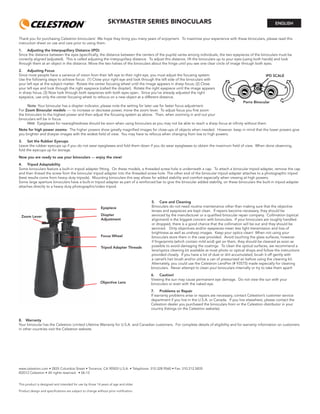 SKYMASTER SERIES BINOCULARS
Thank you for purchasing Celestron binoculars! We hope they bring you many years of enjoyment. To maximize your experience with these binoculars, please read this
instruction sheet on use and care prior to using them.
1. Adjusting the Interpupillary Distance (IPD)
Since the distance between the eyes (speciﬁcally, the distance between the centers of the pupils) varies among individuals, the two eyepieces of the binoculars must be
correctly aligned (adjusted). This is called adjusting the interpupillary distance. To adjust this distance, lift the binoculars up to your eyes (using both hands) and look
through them at an object in the distance. Move the two halves of the binoculars about the hinge until you see one clear circle of image through both eyes.
2. Adjusting Focus
Since most people have a variance of vision from their left eye to their right eye, you must adjust the focusing system.
Use the following steps to achieve focus: (1) Close your right eye and look through the left side of the binoculars with
your left eye at the subject matter. Rotate the center focusing wheel until the image appears in sharp focus; (2) Close
your left eye and look through the right eyepiece (called the diopter). Rotate the right eyepiece until the image appears
in sharp focus; (3) Now look through both eyepieces with both eyes open. Since you’ve already adjusted the right
eyepiece, use only the center focusing wheel to refocus on a new object at a different distance.
Note: Your binocular has a diopter indicator, please note the setting for later use for faster focus adjustment.
For Zoom Binocular models ---- to increase or decrease power, move the zoom lever. To adjust focus you ﬁrst zoom
the binoculars to the highest power and then adjust the focusing system as above. Then, when zooming in and out your
binoculars will be in focus.
Hint: Eyeglasses for nearsightedness should be worn when using binoculars as you may not be able to reach a sharp focus at inﬁnity without them.
Note for high power zooms: The higher powers show greatly magniﬁed images for close-ups of objects when needed. However, keep in mind that the lower powers give
you brighter and sharper images with the widest ﬁeld of view. You may have to refocus when changing from low to high powers.
3. Set the Rubber Eyecups
Leave the rubber eyecups up if you do not wear eyeglasses and fold them down if you do wear eyeglasses to obtain the maximum ﬁeld of view. When done observing,
fold the eyecups up for storage.
Now you are ready to use your binoculars --- enjoy the view!
4. Tripod Adaptability
Some binoculars feature a built-in tripod adapter ﬁtting. On these models, a threaded screw hole is underneath a cap. To attach a binocular tripod adapter, remove the cap
and then thread the screw from the binocular tripod adapter into the threaded screw hole. The other end of the binocular tripod adapter attaches to a photographic tripod
(best results come from heavy duty tripods). Mounting binoculars this way allows for added stability and comfort especially when viewing at high powers.
Some large aperture binoculars have a built-in tripod adapter as part of a reinforced bar to give the binocular added stability, on these binoculars the built-in tripod adapter
attaches directly to a heavy duty photographic/video tripod.
ENGLISH
Porro Binocular
IPD SCALE
Tripod Adapter Threads
Diopter
Adjustment
Focus Wheel
Zoom Lever
Objective Lens
Eyepiece
5. Care and Cleaning
Binoculars do not need routine maintenance other than making sure that the objective
lenses and eyepieces are kept clean. If repairs become necessary, they should be
serviced by the manufacturer or a qualiﬁed binocular repair company. Collimation (optical
alignment) is the biggest concern with binoculars. If your binoculars are roughly handled
or dropped, there is a good chance that the collimation will be out and they should be
serviced. Dirty objectives and/or eyepieces mean less light transmission and loss of
brightness as well as unsharp images. Keep your optics clean! When not using your
binoculars store them in the case provided. Avoid touching the glass surfaces, however
if ﬁngerprints (which contain mild acid) get on them, they should be cleaned as soon as
possible to avoid damaging the coatings. To clean the optical surfaces, we recommend a
lens/optics cleaning kit available at most photo or optical shops and follow the instructions
provided closely. If you have a lot of dust or dirt accumulated, brush it off gently with
a camel’s hair brush and/or utilize a can of pressurized air before using the cleaning kit.
Alternately, you could use the Celestron LensPen (# 93575) made especially for cleaning
binoculars. Never attempt to clean your binoculars internally or try to take them apart!
6. Caution!
Viewing the sun may cause permanent eye damage. Do not view the sun with your
binoculars or even with the naked eye.
7. Problems or Repair
If warranty problems arise or repairs are necessary, contact Celestron’s customer service
department if you live in the U.S.A. or Canada. If you live elsewhere, please contact the
Celestron dealer you purchased the binoculars from or the Celestron distributor in your
country (listings on the Celestron website).
8. Warranty
Your binocular has the Celestron Limited Lifetime Warranty for U.S.A. and Canadian customers. For complete details of eligibility and for warranty information on customers
in other countries visit the Celestron website.
www.celestron.com • 2835 Columbia Street • Torrance, CA 90503 U.S.A. • Telephone: 310.328.9560 • Fax: 310.212.5835
©2012 Celestron • All rights reserved. • 06-12
This product is designed and intended for use by those 14 years of age and older.
Product design and speciﬁcations are subject to change without prior notiﬁcation.
 