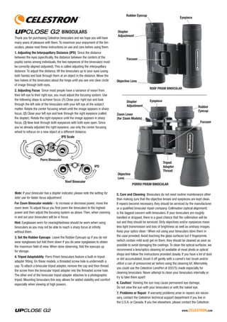 www.celestron.com
BINOCULARS
Thank you for purchasing Celestron binoculars and we hope you will have
many years of pleasure with them.To maximize your enjoyment of the bin-
oculars, please read these instructions on use and care before using them.
1. Adjusting the Interpupillary Distance (IPD) Since the distance
between the eyes (specifically, the distance between the centers of the
pupils) varies among individuals, the two eyepieces of the binoculars must
be correctly aligned (adjusted). This is called adjusting the interpupillary
distance. To adjust this distance, lift the binoculars up to your eyes (using
both hands) and look through them at an object in the distance. Move the
two halves of the binoculars about the hinge until you see one clear circle
of image through both eyes.
2. Adjusting Focus Since most people have a variance of vision from
their left eye to their right eye, you must adjust the focusing system. Use
the following steps to achieve focus: (1) Close your right eye and look
through the left side of the binoculars with your left eye at the subject
matter. Rotate the center focusing wheel until the image appears in sharp
focus; (2) Close your left eye and look through the right eyepiece (called
the diopter). Rotate the right eyepiece until the image appears in sharp
focus; (3) Now look through both eyepieces with both eyes open. Since
you’ve already adjusted the right eyepiece, use only the center focusing
wheel to refocus on a new object at a different distance.
IPD Scale
IPD
Porro Binocular
Roof Binocular
Note: If your binocular has a diopter indicator, please note the setting for
later use for faster focus adjustment.
For Zoom Binocular models – to increase or decrease power, move the
zoom lever. To adjust focus you first zoom the binoculars to the highest
power and then adjust the focusing system as above. Then, when zooming
in and out your binoculars will be in focus.
Hint: Eyeglasses worn for nearsightedness should be worn when using
binoculars as you may not be able to reach a sharp focus at infinity
without them.
3. Set the Rubber Eyecups Leave the Rubber Eyecups up if you do not
wear eyeglasses but fold them down if you do wear eyeglasses to obtain
the maximum field of view. When done observing, fold the eyecups up
for storage.
4. Tripod Adaptability Porro Prism binoculars feature a built-in tripod
adapter fitting. On these models, a threaded screw hole is underneath a
cap. To attach a binocular tripod adapter, remove the cap and then thread
the screw from the binocular tripod adapter into the threaded screw hole.
The other end of the binocular tripod adapter attaches to a photographic
tripod. Mounting binoculars this way allows for added stability and comfort
especially when viewing at high powers.
ROOF PRISM BINOCULAR
Diopter
Adjustment
Objective Lens
Eyepiece
Focuser
Rubber Eyecup
PORRO PRISM BINOCULAR
Diopter
Adjustment
Objective
Lens
Tripod
Adapter
Thread
Zoom Lever
(for Zoom Models)
Eyepiece
Focuser
Rubber
Eyecup
5. Care and Cleaning Binoculars do not need routine maintenance other
than making sure that the objective lenses and eyepieces are kept clean.
If repairs become necessary, they should be serviced by the manufacturer
or a qualified binocular repair company. Collimation (optical alignment)
is the biggest concern with binoculars. If your binoculars are roughly
handled or dropped, there is a good chance that the collimation will be
out and they should be serviced. Dirty objectives and/or eyepieces mean
less light transmission and loss of brightness as well as unsharp images.
Keep your optics clean ! When not using your binoculars store them in
the case provided. Avoid touching the glass surfaces but if fingerprints
(which contain mild acid) get on them, they should be cleaned as soon as
possible to avoid damaging the coatings. To clean the optical surfaces, we
recommend a lens/optics cleaning kit available at most photo or optical
shops and follow the instructions provided closely. If you have a lot of dust
or dirt accumulated, brush it off gently with a camel’s hair brush and/or
utilize a can of pressurized air before using the cleaning kit. Alternately,
you could use the Celestron LensPen (# 93575) made especially for
cleaning binoculars. Never attempt to clean your binoculars internally or
try to take them apart!
6. Caution! Viewing the sun may cause permanent eye damage.
Do not view the sun with your binoculars or with the naked eye.
7. Problems or Repair If warranty problems arise or repairs are neces-
sary, contact the Celestron technical support department if you live in
the U.S.A. or Canada. If you live elsewhere, please contact the Celestron
 