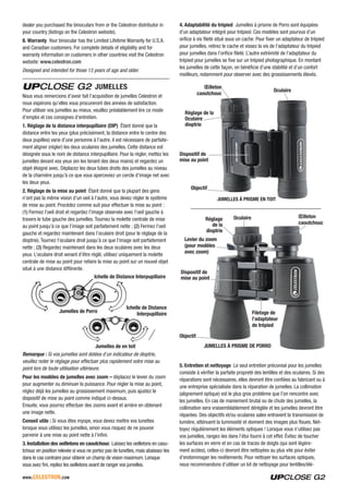 www.celestron.com
dealer you purchased the binoculars from or the Celestron distributor in
your country (listings on the Celestron website).
8. Warranty Your binocular has the Limited Lifetime Warranty for U.S.A.
and Canadian customers. For complete details of eligibility and for
warranty information on customers in other countries visit the Celestron
website: www.celestron.com
Designed and intended for those 13 years of age and older.
JUMELLES
Nous vous remercions d’avoir fait l’acquisition de jumelles Celestron et
nous espérons qu’elles vous procureront des années de satisfaction.
Pour utiliser vos jumelles au mieux, veuillez préalablement lire ce mode
d’emploi et ces consignes d’entretien.
1. Réglage de la distance interpupillaire (DIP) Étant donné que la
distance entre les yeux (plus précisément, la distance entre le centre des
deux pupilles) varie d’une personne à l’autre, il est nécessaire de parfaite-
ment aligner (régler) les deux oculaires des jumelles. Cette distance est
désignée sous le nom de distance interpupillaire. Pour la régler, mettez les
jumelles devant vos yeux (en les tenant des deux mains) et regardez un
objet éloigné avec. Déplacez les deux tubes droits des jumelles au niveau
de la charnière jusqu’à ce que vous aperceviez un cercle d’image net avec
les deux yeux.
2. Réglage de la mise au point Étant donné que la plupart des gens
n’ont pas la même vision d’un oeil à l’autre, vous devez régler le système
de mise au point. Procédez comme suit pour effectuer la mise au point :
(1) Fermez l’oeil droit et regardez l’image observée avec l’oeil gauche à
travers le tube gauche des jumelles. Tournez la molette centrale de mise
au point jusqu’à ce que l’image soit parfaitement nette ; (2) Fermez l’oeil
gauche et regardez maintenant dans l’oculaire droit (pour le réglage de la
dioptrie). Tournez l’oculaire droit jusqu’à ce que l’image soit parfaitement
nette ; (3) Regardez maintenant dans les deux oculaires avec les deux
yeux. L’oculaire droit venant d’être réglé, utilisez uniquement la molette
centrale de mise au point pour refaire la mise au point sur un nouvel objet
situé à une distance différente.
Ichelle de Distance Interpupillaire
Ichelle de Distance
InterpupillaireJumelles de Porro
Jumelles de en toit
Remarque : Si vos jumelles sont dotées d’un indicateur de dioptrie,
veuillez noter le réglage pour effectuer plus rapidement votre mise au
point lors de toute utilisation ultérieure.
Pour les modèles de jumelles avec zoom – déplacez le levier du zoom
pour augmenter ou diminuer la puissance. Pour régler la mise au point,
réglez déjà les jumelles au grossissement maximum, puis ajustez le
dispositif de mise au point comme indiqué ci-dessus.
Ensuite, vous pourrez effectuer des zooms avant et arrière en obtenant
une image nette.
Conseil utile : Si vous êtes myope, vous devez mettre vos lunettes
lorsque vous utilisez les jumelles, sinon vous risquez de ne pouvoir
parvenir à une mise au point nette à l’infini.
3. Installation des oeilletons en caoutchouc Laissez les oeilletons en caou-
tchouc en position relevée si vous ne portez pas de lunettes, mais abaissez-les
dans le cas contraire pour obtenir un champ de vision maximum. Lorsque
vous avez fini, repliez les oeilletons avant de ranger vos jumelles.
4. Adaptabilité du trépied Jumelles à prisme de Porro sont équipées
d’un adaptateur intégré pour trépied. Ces modèles sont pourvus d’un
orifice à vis fileté situé sous un cache. Pour fixer un adaptateur de trépied
pour jumelles, retirez le cache et vissez la vis de l’adaptateur du trépied
pour jumelles dans l’orifice fileté. L’autre extrémité de l’adaptateur du
trépied pour jumelles se fixe sur un trépied photographique. En montant
les jumelles de cette façon, on bénéficie d’une stabilité et d’un confort
meilleurs, notamment pour observer avec des grossissements élevés.
JUMELLES À PRISME EN TOIT
Réglage de la
Oculaire
dioptrie
Objectif
Oculaire
Dispositif de
mise au point
Œilleton
caoutchouc
JUMELLES À PRISME DE PORRO
Réglage
de la
dioptrie
Objectif
Filetage de
l’adaptateur
de trépied
Levier du zoom
(pour modèles
avec zoom)
Oculaire
Dispositif de
mise au point
Œilleton
caoutchouc
5. Entretien et nettoyage Le seul entretien préconisé pour les jumelles
consiste à vérifier la parfaite propreté des lentilles et des oculaires. Si des
réparations sont nécessaires, elles devront être confiées au fabricant ou à
une entreprise spécialisée dans la réparation de jumelles. La collimation
(alignement optique) est le plus gros problème que l’on rencontre avec
les jumelles. En cas de maniement brutal ou de chute des jumelles, la
collimation sera vraisemblablement déréglée et les jumelles devront être
réparées. Des objectifs et/ou oculaires sales entravent la transmission de
lumière, atténuent la luminosité et donnent des images plus floues. Net-
toyez régulièrement les éléments optiques ! Lorsque vous n’utilisez pas
vos jumelles, rangez-les dans l’étui fourni à cet effet. Évitez de toucher
les surfaces en verre et en cas de traces de doigts (qui sont légère-
ment acides), celles-ci devront être nettoyées au plus vite pour éviter
d’endommager les revêtements. Pour nettoyer les surfaces optiques,
nous recommandons d’utiliser un kit de nettoyage pour lentilles/élé-
 