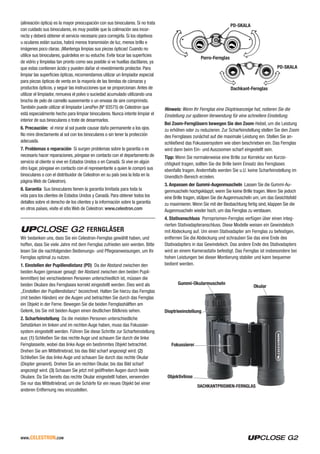 www.celestron.com
(alineación óptica) es la mayor preocupación con sus binoculares. Si no trata
con cuidado sus binoculares, es muy posible que la colimación sea incor-
recta y deberá obtener el servicio necesario para corregirla. Si los objetivos
u oculares están sucios, habrá menos transmisión de luz, menos brillo e
imágenes poco claras. ¡Mantenga limpias sus piezas ópticas! Cuando no
utilice sus binoculares, guárdelos en su estuche. Evite tocar las superficies
de vidrio y límpielas tan pronto como sea posible si ve huellas dactilares, ya
que estas contienen ácido y pueden dañar el revestimiento protector. Para
limpiar las superficies ópticas, recomendamos utilizar un limpiador especial
para piezas ópticas de venta en la mayoría de las tiendas de cámaras y
productos ópticos, y seguir las instrucciones que se proporcionan.Antes de
utilizar el limpiador, remueva el polvo o suciedad acumulado utilizando una
brocha de pelo de camello suavemente o un envase de aire comprimido.
También puede utilizar el limpiador LensPen (Nº 93575) de Celestron que
está especialmente hecho para limpiar binoculares. Nunca intente limpiar el
interior de sus binoculares o trate de desarmarlos.
6. Precaución: el mirar al sol puede causar daño permanente a los ojos.
No mire directamente al sol con los binoculares o sin tener la protección
adecuada.
7. Problemas o reparación Si surgen problemas sobre la garantía o es
necesario hacer reparaciones, póngase en contacto con el departamento de
servicio al cliente si vive en Estados Unidos o en Canadá. Si vive en algún
otro lugar, póngase en contacto con el representante a quien le compró sus
binoculares o con el distribuidor de Celestron en su país (vea la lista en la
página Web de Celestron).
8. Garantía Sus binoculares tienen la garantía limitada para toda la
vida para los clientes de Estados Unidos y Canadá. Para obtener todos los
detalles sobre el derecho de los clientes y la información sobre la garantía
en otros países, visite el sitio Web de Celestron: www.celestron.com
FERNGLÄSER
Wir bedanken uns, dass Sie ein Celestron-Fernglas gewählt haben, und
hoffen, dass Sie viele Jahre mit dem Fernglas zufrieden sein werden. Bitte
lesen Sie die nachfolgenden Bedienungs- und Pflegeanweisungen, um Ihr
Fernglas optimal zu nutzen.
1. Einstellen der Pupillendistanz (PD) Da der Abstand zwischen den
beiden Augen (genauer gesagt: der Abstand zwischen den beiden Pupil-
lenmitten) bei verschiedenen Personen unterschiedlich ist, müssen die
beiden Okulare des Fernglases korrekt eingestellt werden. Dies wird als
„Einstellen der Pupillendistanz“ bezeichnet. Halten Sie hierzu das Fernglas
(mit beiden Händen) vor die Augen und betrachten Sie durch das Fernglas
ein Objekt in der Ferne. Bewegen Sie die beiden Fernglashälften am
Gelenk, bis Sie mit beiden Augen einen deutlichen Bildkreis sehen.
2. Scharfeinstellung Da die meisten Personen unterschiedliche
Sehstärken im linken und im rechten Auge haben, muss das Fokussier-
system eingestellt werden. Führen Sie diese Schritte zur Scharfeinstellung
aus: (1) Schließen Sie das rechte Auge und schauen Sie durch die linke
Fernglasseite, wobei das linke Auge ein bestimmtes Objekt betrachtet.
Drehen Sie am Mitteltriebrad, bis das Bild scharf angezeigt wird. (2)
Schließen Sie das linke Auge und schauen Sie durch das rechte Okular
(Diopter genannt). Drehen Sie am rechten Okular, bis das Bild scharf
angezeigt wird. (3) Schauen Sie jetzt mit geöffneten Augen durch beide
Okulare. Da Sie bereits das rechte Okular eingestellt haben, verwenden
Sie nur das Mitteltriebrad, um die Schärfe für ein neues Objekt bei einer
anderen Entfernung neu einzustellen.
PD-SKALA
PD-SKALA
Porro-Fernglas
Dachkant-Fernglas
Hinweis: Wenn Ihr Fernglas eine Dioptrieanzeige hat, notieren Sie die
Einstellung zur späteren Verwendung für eine schnellere Einstellung.
Bei Zoom-Ferngläsern bewegen Sie den Zoom-Hebel, um die Leistung
zu erhöhen oder zu reduzieren. Zur Scharfeinstellung stellen Sie den Zoom
des Fernglases zunächst auf die maximale Leistung ein. Stellen Sie an-
schließend das Fokussiersystem wie oben beschrieben ein. Das Fernglas
wird dann beim Ein- und Auszoomen scharf eingestellt sein.
Tipp: Wenn Sie normalerweise eine Brille zur Korrektur von Kurzsi-
chtigkeit tragen, sollten Sie die Brille beim Einsatz des Fernglases
ebenfalls tragen. Andernfalls werden Sie u.U. keine Scharfeinstellung im
Unendlich-Bereich erzielen.
3. Anpassen der Gummi-Augenmuscheln Lassen Sie die Gummi-Au-
genmuscheln hochgeklappt, wenn Sie keine Brille tragen.Wenn Sie jedoch
eine Brille tragen, stülpen Sie die Augenmuscheln um, um das Gesichtsfeld
zu maximieren.Wenn Sie mit der Beobachtung fertig sind, klappen Sie die
Augenmuscheln wieder hoch, um das Fernglas zu verstauen.
4. Stativanschluss Porroprismen-Fernglas verfügen über einen integ-
rierten Stativadapteranschluss. Diese Modelle weisen ein Gewindeloch
mit Abdeckung auf. Um einen Stativadapter am Fernglas zu befestigen,
entfernen Sie die Abdeckung und schrauben Sie das eine Ende des
Stativadapters in das Gewindeloch. Das andere Ende des Stativadapters
wird an einem Kamerastativ befestigt. Das Fernglas ist insbesondere bei
hohen Leistungen bei dieser Montierung stabiler und kann bequemer
bedient werden.
DACHKANTPRISMEN-FERNGLAS
Dioptrieeinstellung
Objektivlinse
Okular
Fokussierer
Gummi-Okularmuscheln
 