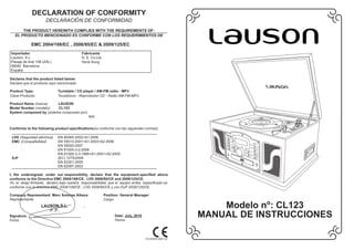 DECLARATION OF CONFORMITY
                      DECLARACI N DE CONFORMIDAD
       THE PRODUCT HEREWITH COMPLIES WITH THE REQUIREMENTS OF:
   EL PRODUCTO MENCIONADO ES CONFORME CON LOS REQUERIMIENTOS DE

             EMC 2004/108/EC , 2006/95/EC & 2009/125/EC
Importador                                  Fabricante
Lauson, S.L.                                D. E. Co.Ltd
Pasaje de Aral 108 (ZAL)                    Honk Kong
08040 Barcelona
Espa a

Declares that the product listed below:
Declara que el producto aqui mencionado

Product Type:                Turntable / CD player / AM-FM radio - MP3
Clase Producto:              Tocadiscos - Reproductor CD - Radio AM-FM-MP3

Product Name (marca):     LAUSON
Model Number (modelo):    CL123
System composed by (sistema compuesto por):
                                                N/A


Conforms to the following product specifications(es conforme con las siguientes normas)

 LVD (Seguridad el ctrica)   EN 60065:2002+A1:2006
 EMC (Compatibilidad:        EN 55013:2001+A1:2003+A2:2006
                             EN 55020:2007
                             EN 61000-3-2:2006
                             EN 61000-3-3:1995+A1:2001+A2:2005
 ErP                         (EC) 1275/2008
                             EN 62301:2005
                             EN 62087:2003                                                                        SPANISH

I, the undersigned, under our responsibility, declare that the equipment specified above
conforms to the Directive EMC 2004/108/CE , LVD 2006/95/CE and 2009/125/CE.
Yo, el abajo firmante, declaro bajo nuestra responsabilidad, que el equipo arriba especificado es
conforme con la directiva EMC 2004/108/CE , LVD 2006/95/CE y con EuP 2009/125/CE.

Company Representant: Marc Solanas Albesa                  Position: General Manager
Representante:                                             Cargo:
                   LAUSON,S.L.
                      P.P.
                                                                                                              Modelo no: CL123
Signature:
Firma
                                                                 Date: July, 2010
                                                                 Fecha
                                                                                                          MANUAL DE INSTRUCCIONES

                                                                                    910-284300-0090-100
 
