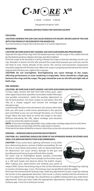 1-10x24 2-20x44 3-30x56
GENERAL INSTRUCTIONS FOR YOUR RIFLESCOPE
FOCUSING
CAUTION: VIEWING THE SUN CAN CAUSE SERIOUS EYE INJURY. NEVER LOOK AT THE SUN
WITH THIS PRODUCT OR EVEN WITH THE NAKED EYE.
Turn the fast focus ring on the end of ocular in or out for adjustment.
MOUNTING
CAUTION: BE SURE GUN IS NOT LOADED. USE SAFE GUN HANDLING PROCEDURES .
Separate the tops of the rings from the bottom portion. Set the scope in the cradles formed
by the bottom portions. Replace the tops, but don't tighten.
Push the scope as far forward as it will go. Rotate the scope so that the elevation turret is on
top. Shoulder or bench rest the rifle and pull the scope back towards you until you see the
full field of view. Check altitude of the reticle. The vertical and horizontal components
should be aligned with the bore axis. When the scope is properly positioned and the reticle
aligned with the bore axis, tighten the ring tops.
CAUTION: Do not overtighten. Overtightening can cause damage to the scope,
affecting performance or even rendering it inoperable. There should be a slight gap
between the rings and the scope. The gaps should be even on the left and right side of
both rings.
PRE-ZEROING
CAUTION: BE SURE GUN IS NOT LOADED. USE SAFE GUN HANDLING PROCEDURES .
To bore sight, remove the bolt from bolt action guns, open
other types.If you have a parallax correctable model riflescope,
(see parallax corrections), rotate the parallax adjustment to
the 50 yard position. Set zoom scopes to mid power. Rest the
rifle on a steady support and remove the windage and
elevation caps.
Look through the bore, from the breech, (for actions other than
bolt, you will need a small mirror positioned in the ejection
port and tilted so you can see through the bore), at a 50 yard
target. Move the butt stock to centre the target in the bore.
Without disturbing the rifle, adjust windage and elevation
turrets to centre the reticle on target.
NOTE: If you have windage adjustable rings, make major windage adjustments with them.
Final adjustment can be made with the scop’s built-in system.
If the barrel has been drilled for a mount, check that screws do not protrude in to the bore.
ZEROING / WINDAGE AND ELEVATION ADJUSTMENTS
CAUTION: ALL SHOOTING SHOULD BE DONE AT AN APPROVED RANGE OR OTHER SAFE
AREA. EYE AND EAR PROTECTION IS RECOMMENDED.
CAUTION:If you used a bore sighting collimator, or any other
bore obstructing device, remove it before proceeding. Do not
fire live or even blank ammunition with an obstructed barrel.
An obstruction can cause serious damage to the gun and
possible personal injury to yourself and other nearby.
Set zoom ring to mid/highest power, parallax correctable
models to 100 yard setting. From a steady rest fire three rounds
at a 100 yard target and observe where the bullets impact.
After making your observations and marking your point of
impact (POI), loosen the locking ring on the turrets (Elevation and/or Windage) by rotating
it counter-clockwise app. ¼ turn. The locking ring is located flush with the saddle.
Once you have loosened the locking rings, make any adjustments to your scope by rotating
the turrets in the appropriate direction. Each turret is clearly marked with the direction to
turn it to adjust POI accordingly. You should hear an audible clicking when you make these
adjustments. Once you have made the appropriate adjustments, rotate the locking rings
lockwise app. ¼ turn to re-lock your turrets.
Locking Ring
Elevation
Windage
Designed in Virginia / USA
 