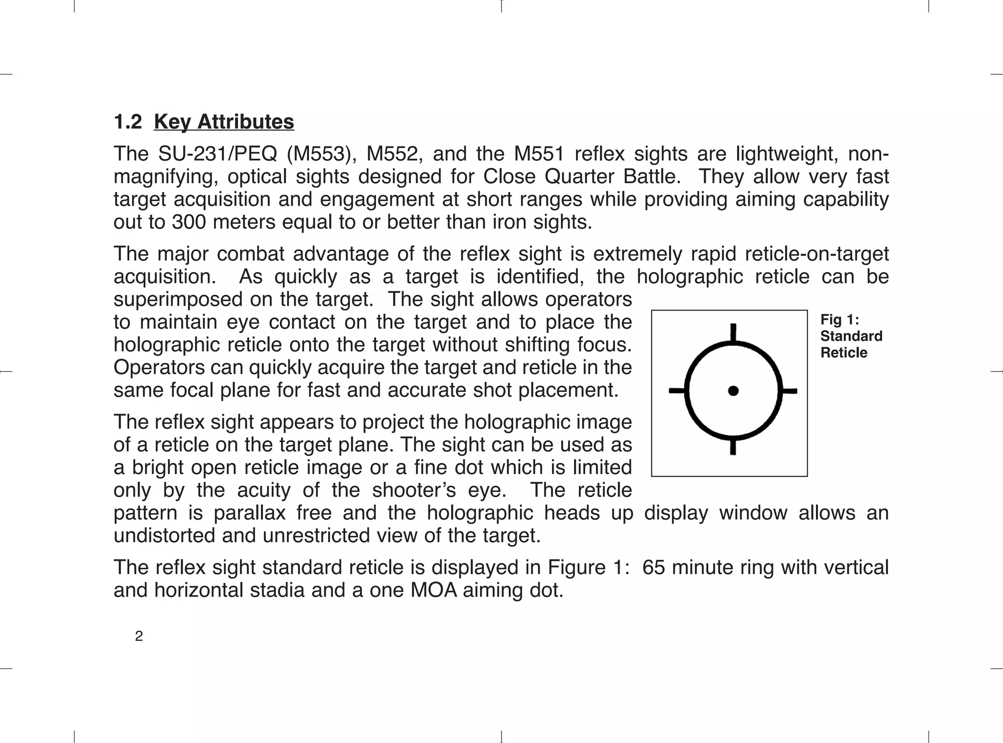 1.2 Key Attributes
The SU-231/PEQ (M553), M552, and the M551 reflex sights are lightweight, non-
magnifying, optical sights designed for Close Quarter Battle. They allow very fast
target acquisition and engagement at short ranges while providing aiming capability
out to 300 meters equal to or better than iron sights.
The major combat advantage of the reflex sight is extremely rapid reticle-on-target
acquisition. As quickly as a target is identified, the holographic reticle can be
superimposed on the target. The sight allows operators
to maintain eye contact on the target and to place the
holographic reticle onto the target without shifting focus.
Operators can quickly acquire the target and reticle in the
same focal plane for fast and accurate shot placement.
The reflex sight appears to project the holographic image
of a reticle on the target plane. The sight can be used as
a bright open reticle image or a fine dot which is limited
only by the acuity of the shooter’s eye. The reticle
pattern is parallax free and the holographic heads up display window allows an
undistorted and unrestricted view of the target.
The reflex sight standard reticle is displayed in Figure 1: 65 minute ring with vertical
and horizontal stadia and a one MOA aiming dot.
2
Fig 1:
Standard
Reticle
 