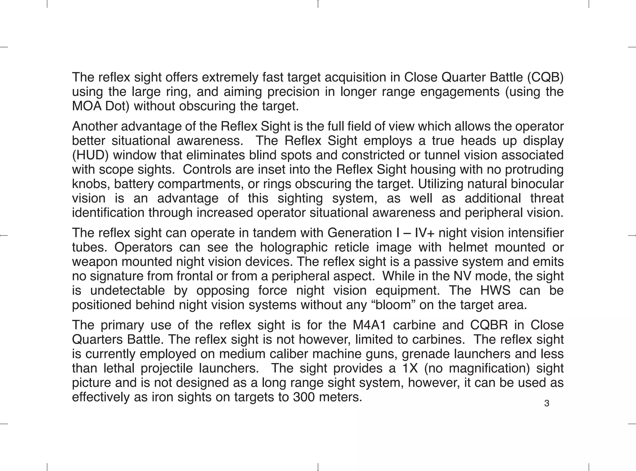 The reflex sight offers extremely fast target acquisition in Close Quarter Battle (CQB)
using the large ring, and aiming precision in longer range engagements (using the
MOA Dot) without obscuring the target.
Another advantage of the Reflex Sight is the full field of view which allows the operator
better situational awareness. The Reflex Sight employs a true heads up display
(HUD) window that eliminates blind spots and constricted or tunnel vision associated
with scope sights. Controls are inset into the Reflex Sight housing with no protruding
knobs, battery compartments, or rings obscuring the target. Utilizing natural binocular
vision is an advantage of this sighting system, as well as additional threat
identification through increased operator situational awareness and peripheral vision.
The reflex sight can operate in tandem with Generation I – IV+ night vision intensifier
tubes. Operators can see the holographic reticle image with helmet mounted or
weapon mounted night vision devices. The reflex sight is a passive system and emits
no signature from frontal or from a peripheral aspect. While in the NV mode, the sight
is undetectable by opposing force night vision equipment. The HWS can be
positioned behind night vision systems without any “bloom” on the target area.
The primary use of the reflex sight is for the M4A1 carbine and CQBR in Close
Quarters Battle. The reflex sight is not however, limited to carbines. The reflex sight
is currently employed on medium caliber machine guns, grenade launchers and less
than lethal projectile launchers. The sight provides a 1X (no magnification) sight
picture and is not designed as a long range sight system, however, it can be used as
effectively as iron sights on targets to 300 meters. 3
 