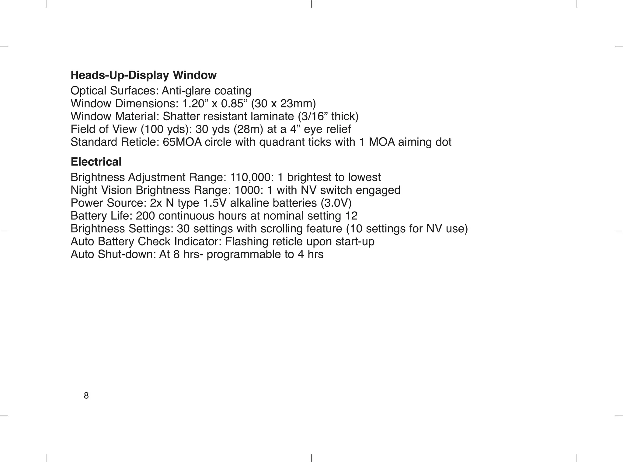 Heads-Up-Display Window
Optical Surfaces: Anti-glare coating
Window Dimensions: 1.20” x 0.85” (30 x 23mm)
Window Material: Shatter resistant laminate (3/16” thick)
Field of View (100 yds): 30 yds (28m) at a 4” eye relief
Standard Reticle: 65MOA circle with quadrant ticks with 1 MOA aiming dot
Electrical
Brightness Adjustment Range: 110,000: 1 brightest to lowest
Night Vision Brightness Range: 1000: 1 with NV switch engaged
Power Source: 2x N type 1.5V alkaline batteries (3.0V)
Battery Life: 200 continuous hours at nominal setting 12
Brightness Settings: 30 settings with scrolling feature (10 settings for NV use)
Auto Battery Check Indicator: Flashing reticle upon start-up
Auto Shut-down: At 8 hrs- programmable to 4 hrs
8
 