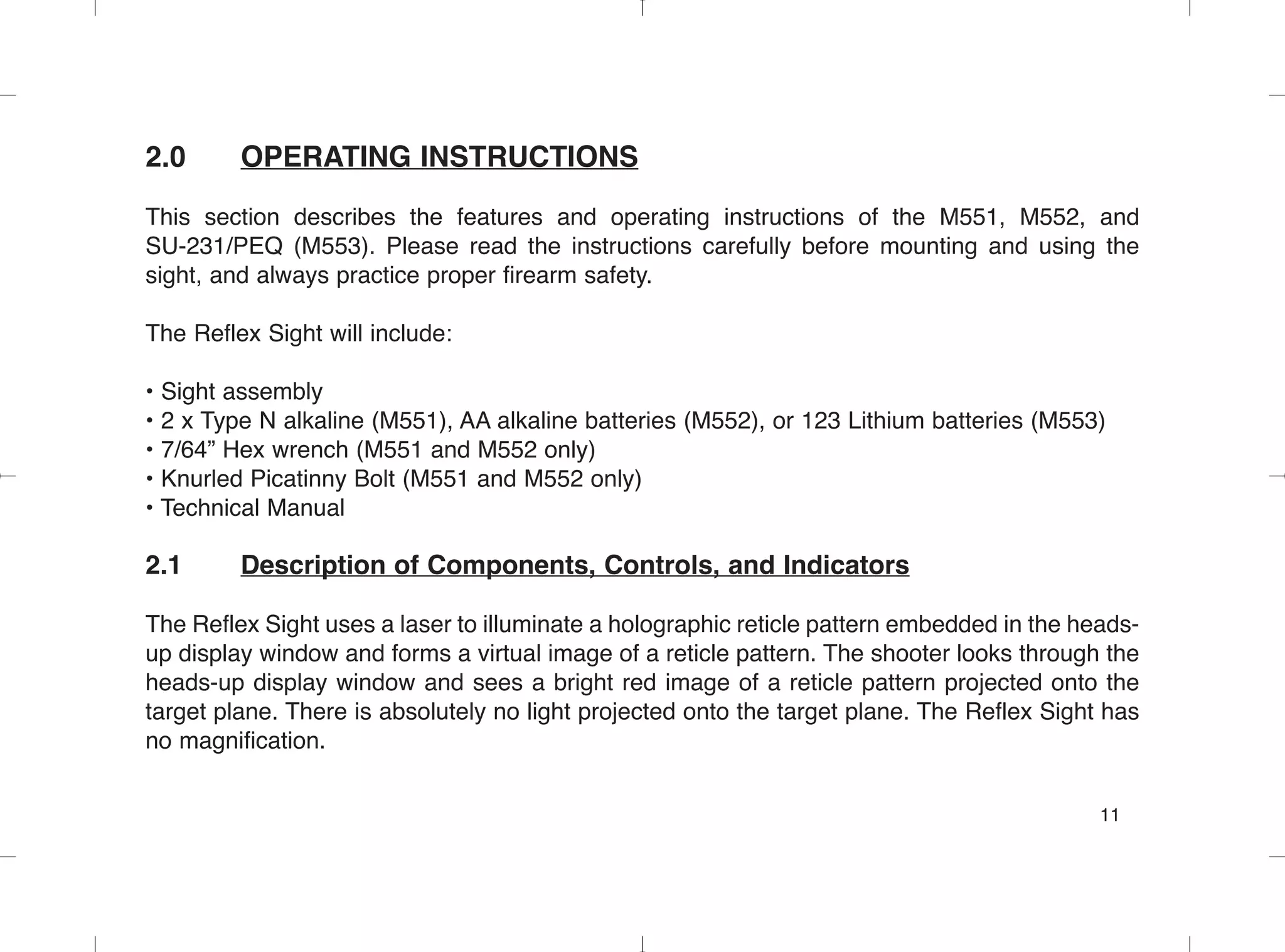2.0 OPERATING INSTRUCTIONS
This section describes the features and operating instructions of the M551, M552, and
SU-231/PEQ (M553). Please read the instructions carefully before mounting and using the
sight, and always practice proper firearm safety.
The Reflex Sight will include:
• Sight assembly
• 2 x Type N alkaline (M551), AA alkaline batteries (M552), or 123 Lithium batteries (M553)
• 7/64” Hex wrench (M551 and M552 only)
• Knurled Picatinny Bolt (M551 and M552 only)
• Technical Manual
2.1 Description of Components, Controls, and Indicators
The Reflex Sight uses a laser to illuminate a holographic reticle pattern embedded in the heads-
up display window and forms a virtual image of a reticle pattern. The shooter looks through the
heads-up display window and sees a bright red image of a reticle pattern projected onto the
target plane. There is absolutely no light projected onto the target plane. The Reflex Sight has
no magnification.
11
 