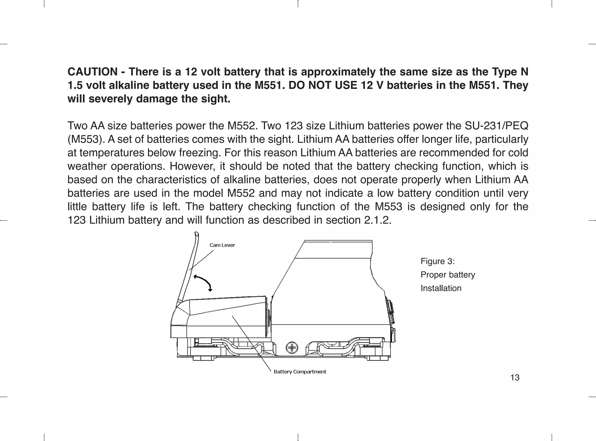 CAUTION - There is a 12 volt battery that is approximately the same size as the Type N
1.5 volt alkaline battery used in the M551. DO NOT USE 12 V batteries in the M551. They
will severely damage the sight.
Two AA size batteries power the M552. Two 123 size Lithium batteries power the SU-231/PEQ
(M553). A set of batteries comes with the sight. Lithium AA batteries offer longer life, particularly
at temperatures below freezing. For this reason Lithium AA batteries are recommended for cold
weather operations. However, it should be noted that the battery checking function, which is
based on the characteristics of alkaline batteries, does not operate properly when Lithium AA
batteries are used in the model M552 and may not indicate a low battery condition until very
little battery life is left. The battery checking function of the M553 is designed only for the
123 Lithium battery and will function as described in section 2.1.2.
Figure 3:
Proper battery
Installation
13
 