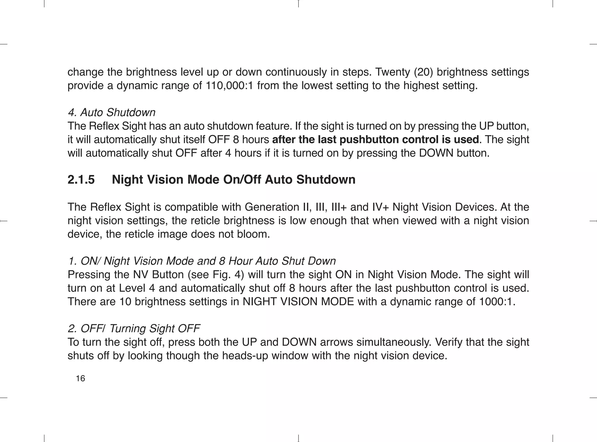 change the brightness level up or down continuously in steps. Twenty (20) brightness settings
provide a dynamic range of 110,000:1 from the lowest setting to the highest setting.
4. Auto Shutdown
The Reflex Sight has an auto shutdown feature. If the sight is turned on by pressing the UP button,
it will automatically shut itself OFF 8 hours after the last pushbutton control is used. The sight
will automatically shut OFF after 4 hours if it is turned on by pressing the DOWN button.
2.1.5 Night Vision Mode On/Off Auto Shutdown
The Reflex Sight is compatible with Generation II, III, III+ and IV+ Night Vision Devices. At the
night vision settings, the reticle brightness is low enough that when viewed with a night vision
device, the reticle image does not bloom.
1. ON/ Night Vision Mode and 8 Hour Auto Shut Down
Pressing the NV Button (see Fig. 4) will turn the sight ON in Night Vision Mode. The sight will
turn on at Level 4 and automatically shut off 8 hours after the last pushbutton control is used.
There are 10 brightness settings in NIGHT VISION MODE with a dynamic range of 1000:1.
2. OFF/ Turning Sight OFF
To turn the sight off, press both the UP and DOWN arrows simultaneously. Verify that the sight
shuts off by looking though the heads-up window with the night vision device.
16
 
