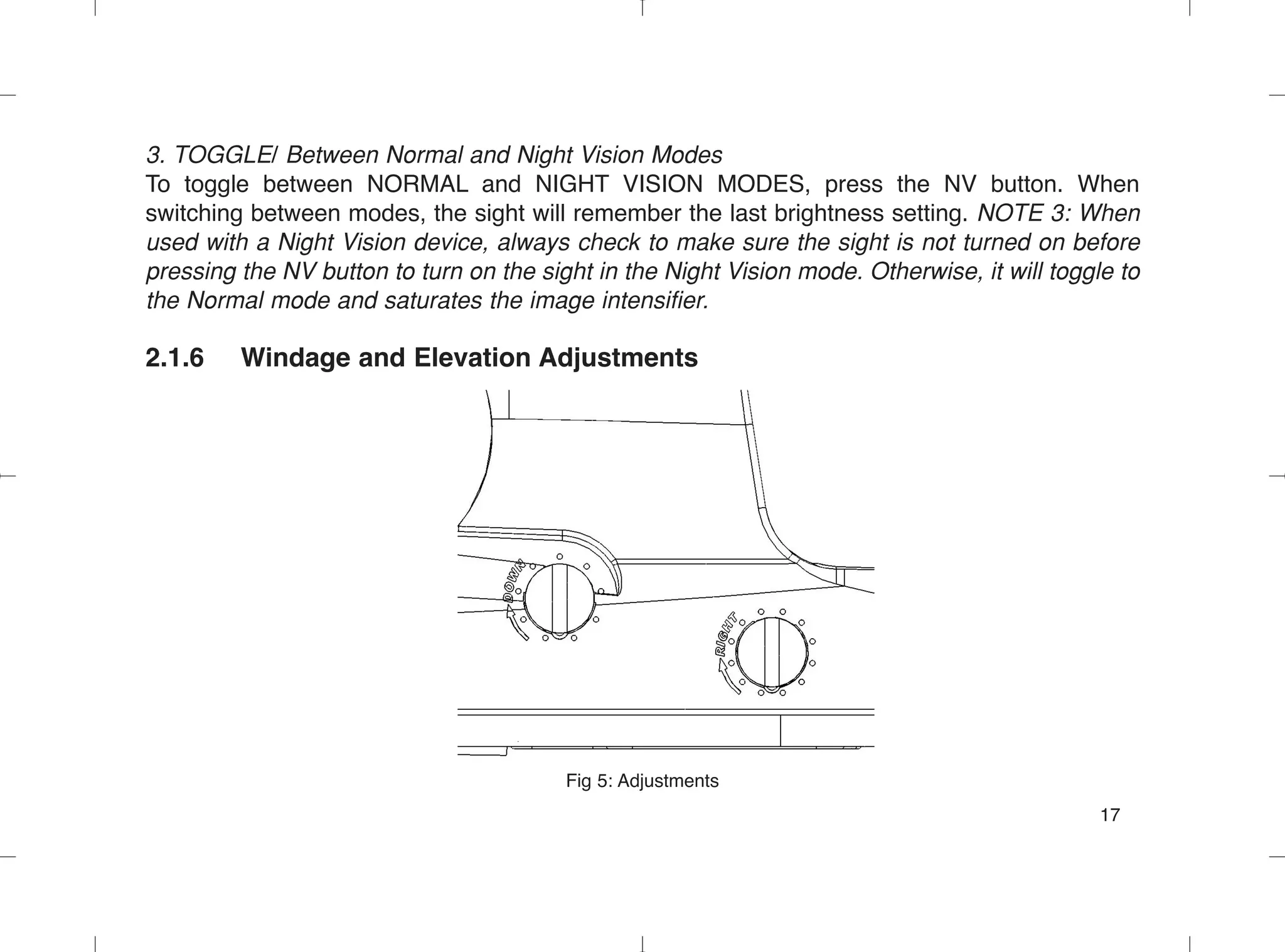 3. TOGGLE/ Between Normal and Night Vision Modes
To toggle between NORMAL and NIGHT VISION MODES, press the NV button. When
switching between modes, the sight will remember the last brightness setting. NOTE 3: When
used with a Night Vision device, always check to make sure the sight is not turned on before
pressing the NV button to turn on the sight in the Night Vision mode. Otherwise, it will toggle to
the Normal mode and saturates the image intensifier.
2.1.6 Windage and Elevation Adjustments
Fig 5: Adjustments
17
 