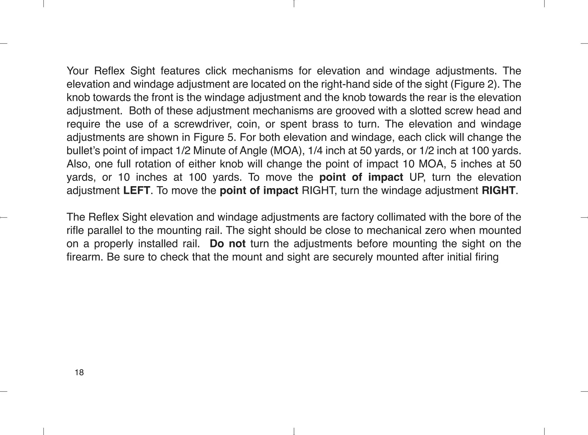 Your Reflex Sight features click mechanisms for elevation and windage adjustments. The
elevation and windage adjustment are located on the right-hand side of the sight (Figure 2). The
knob towards the front is the windage adjustment and the knob towards the rear is the elevation
adjustment. Both of these adjustment mechanisms are grooved with a slotted screw head and
require the use of a screwdriver, coin, or spent brass to turn. The elevation and windage
adjustments are shown in Figure 5. For both elevation and windage, each click will change the
bullet’s point of impact 1/2 Minute of Angle (MOA), 1/4 inch at 50 yards, or 1/2 inch at 100 yards.
Also, one full rotation of either knob will change the point of impact 10 MOA, 5 inches at 50
yards, or 10 inches at 100 yards. To move the point of impact UP, turn the elevation
adjustment LEFT. To move the point of impact RIGHT, turn the windage adjustment RIGHT.
The Reflex Sight elevation and windage adjustments are factory collimated with the bore of the
rifle parallel to the mounting rail. The sight should be close to mechanical zero when mounted
on a properly installed rail. Do not turn the adjustments before mounting the sight on the
firearm. Be sure to check that the mount and sight are securely mounted after initial firing
18
 