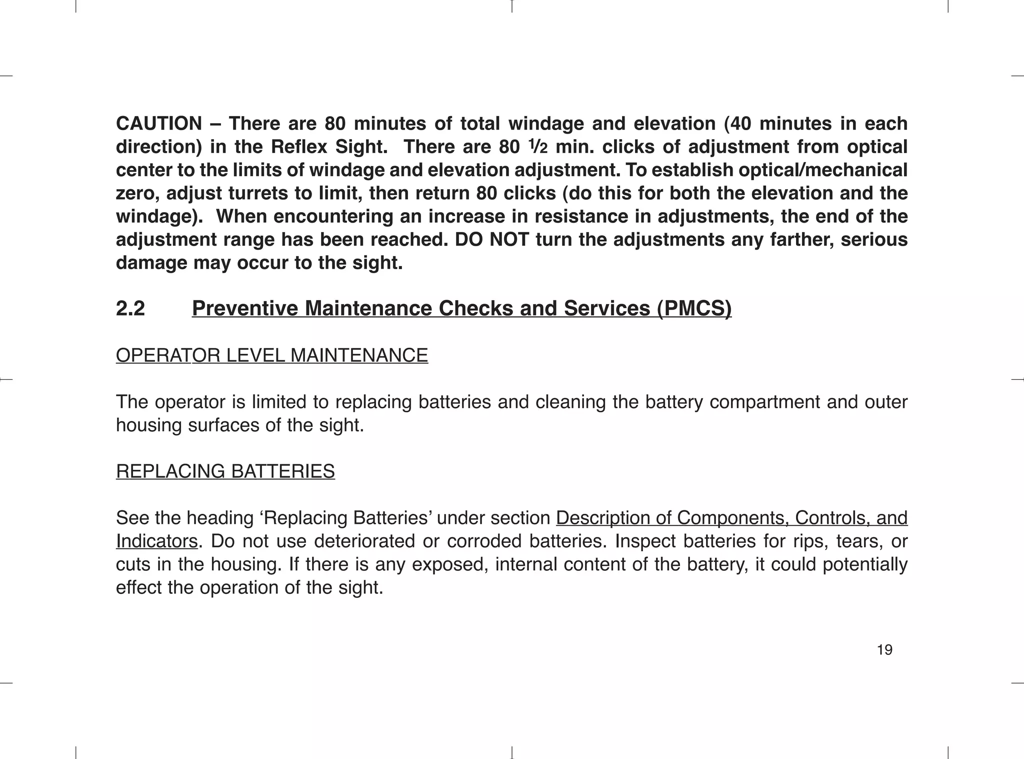 CAUTION – There are 80 minutes of total windage and elevation (40 minutes in each
direction) in the Reflex Sight. There are 80 1/2 min. clicks of adjustment from optical
center to the limits of windage and elevation adjustment. To establish optical/mechanical
zero, adjust turrets to limit, then return 80 clicks (do this for both the elevation and the
windage). When encountering an increase in resistance in adjustments, the end of the
adjustment range has been reached. DO NOT turn the adjustments any farther, serious
damage may occur to the sight.
2.2 Preventive Maintenance Checks and Services (PMCS)
OPERATOR LEVEL MAINTENANCE
The operator is limited to replacing batteries and cleaning the battery compartment and outer
housing surfaces of the sight.
REPLACING BATTERIES
See the heading ‘Replacing Batteries’ under section Description of Components, Controls, and
Indicators. Do not use deteriorated or corroded batteries. Inspect batteries for rips, tears, or
cuts in the housing. If there is any exposed, internal content of the battery, it could potentially
effect the operation of the sight.
19
 