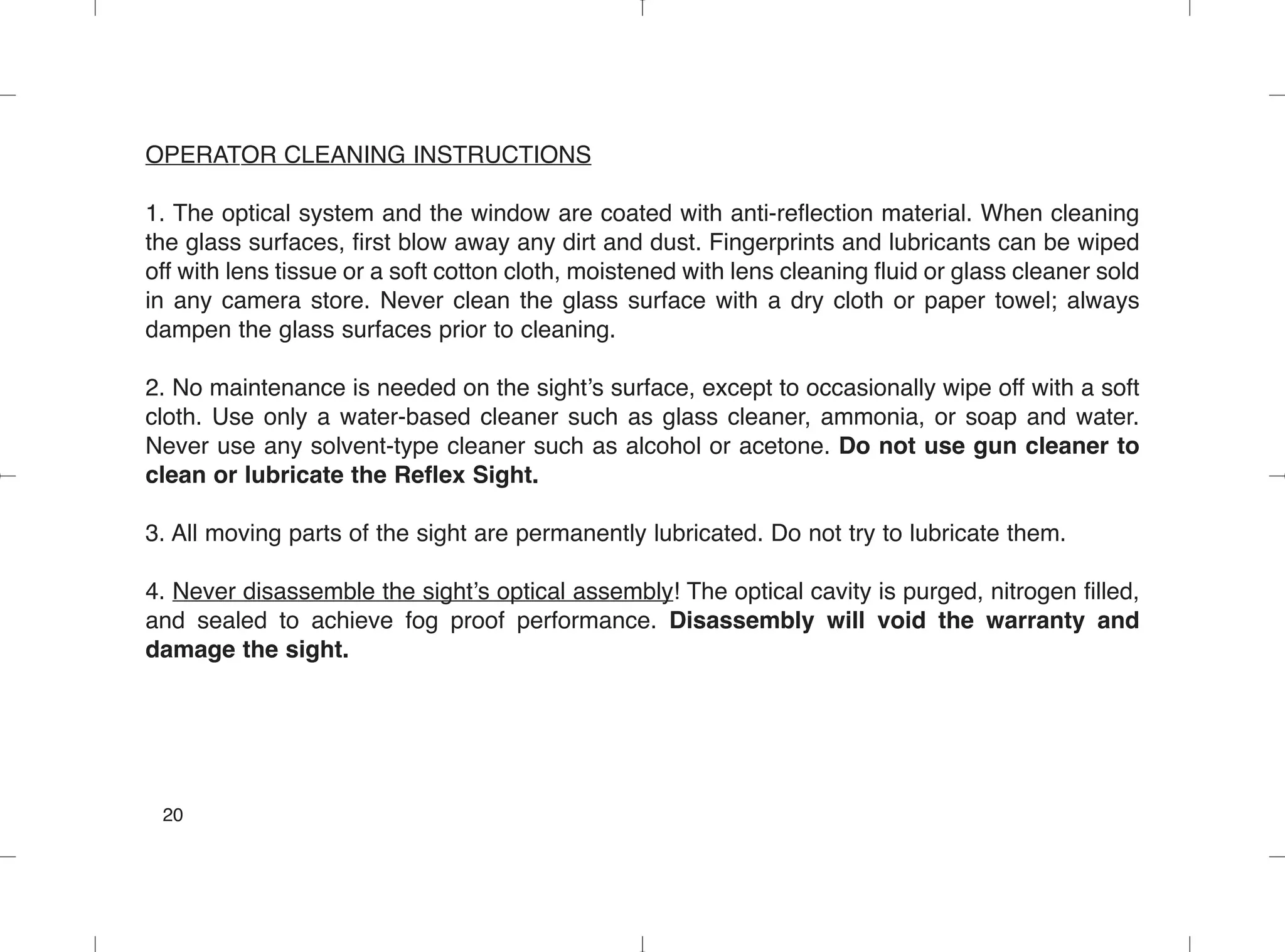 OPERATOR CLEANING INSTRUCTIONS
1. The optical system and the window are coated with anti-reflection material. When cleaning
the glass surfaces, first blow away any dirt and dust. Fingerprints and lubricants can be wiped
off with lens tissue or a soft cotton cloth, moistened with lens cleaning fluid or glass cleaner sold
in any camera store. Never clean the glass surface with a dry cloth or paper towel; always
dampen the glass surfaces prior to cleaning.
2. No maintenance is needed on the sight’s surface, except to occasionally wipe off with a soft
cloth. Use only a water-based cleaner such as glass cleaner, ammonia, or soap and water.
Never use any solvent-type cleaner such as alcohol or acetone. Do not use gun cleaner to
clean or lubricate the Reflex Sight.
3. All moving parts of the sight are permanently lubricated. Do not try to lubricate them.
4. Never disassemble the sight’s optical assembly! The optical cavity is purged, nitrogen filled,
and sealed to achieve fog proof performance. Disassembly will void the warranty and
damage the sight.
20
 
