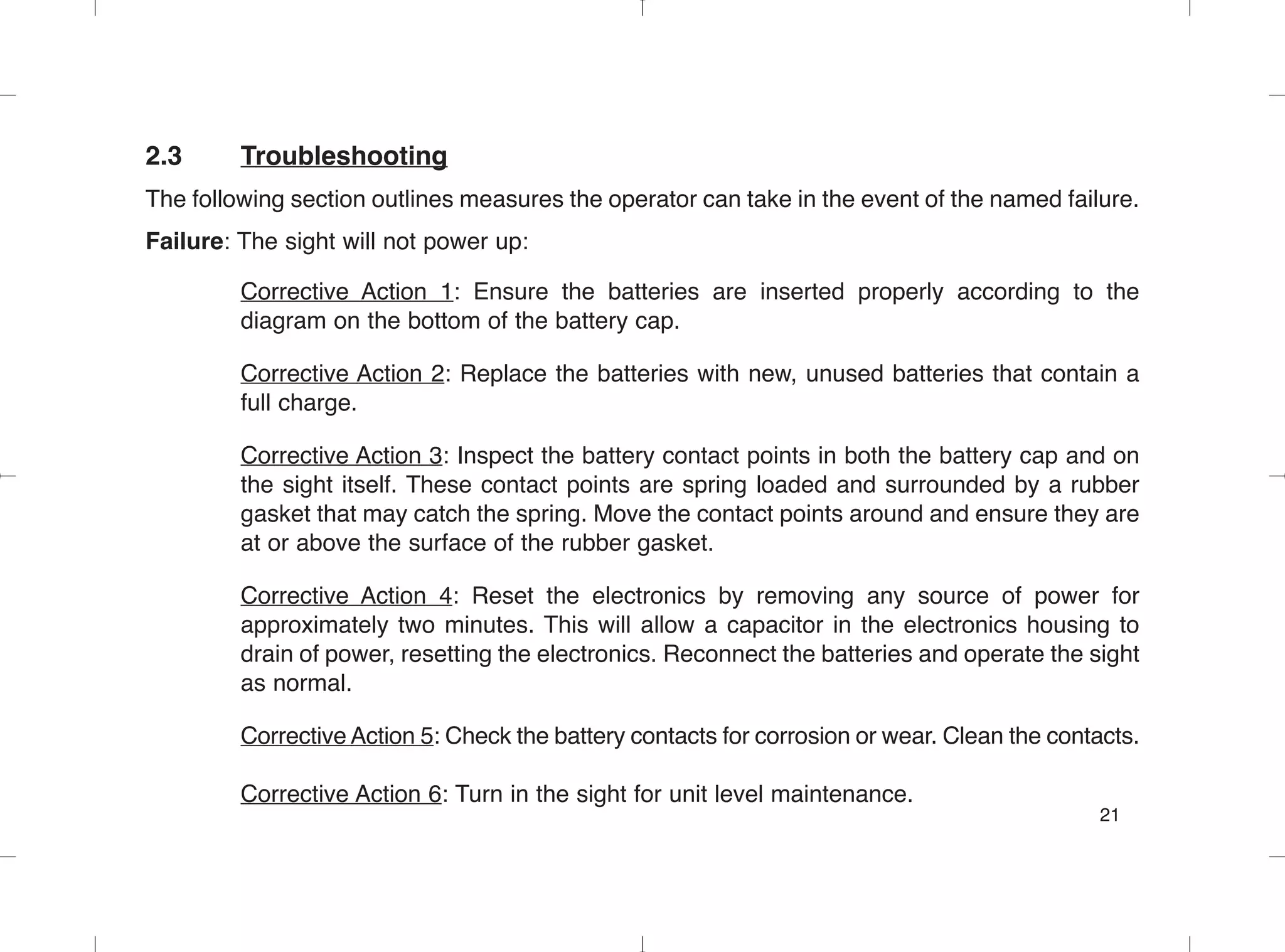 2.3 Troubleshooting
The following section outlines measures the operator can take in the event of the named failure.
Failure: The sight will not power up:
Corrective Action 1: Ensure the batteries are inserted properly according to the
diagram on the bottom of the battery cap.
Corrective Action 2: Replace the batteries with new, unused batteries that contain a
full charge.
Corrective Action 3: Inspect the battery contact points in both the battery cap and on
the sight itself. These contact points are spring loaded and surrounded by a rubber
gasket that may catch the spring. Move the contact points around and ensure they are
at or above the surface of the rubber gasket.
Corrective Action 4: Reset the electronics by removing any source of power for
approximately two minutes. This will allow a capacitor in the electronics housing to
drain of power, resetting the electronics. Reconnect the batteries and operate the sight
as normal.
Corrective Action 5: Check the battery contacts for corrosion or wear. Clean the contacts.
Corrective Action 6: Turn in the sight for unit level maintenance.
21
 