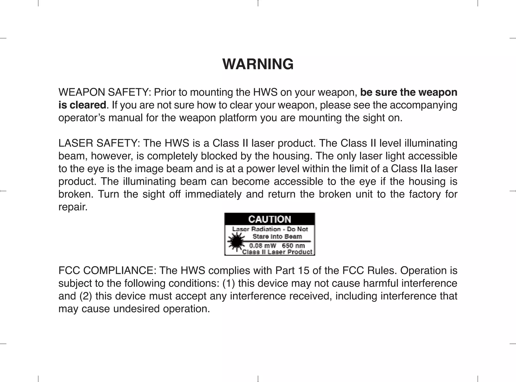 WARNING
WEAPON SAFETY: Prior to mounting the HWS on your weapon, be sure the weapon
is cleared. If you are not sure how to clear your weapon, please see the accompanying
operator’s manual for the weapon platform you are mounting the sight on.
LASER SAFETY: The HWS is a Class II laser product. The Class II level illuminating
beam, however, is completely blocked by the housing. The only laser light accessible
to the eye is the image beam and is at a power level within the limit of a Class IIa laser
product. The illuminating beam can become accessible to the eye if the housing is
broken. Turn the sight off immediately and return the broken unit to the factory for
repair.
FCC COMPLIANCE: The HWS complies with Part 15 of the FCC Rules. Operation is
subject to the following conditions: (1) this device may not cause harmful interference
and (2) this device must accept any interference received, including interference that
may cause undesired operation.
 