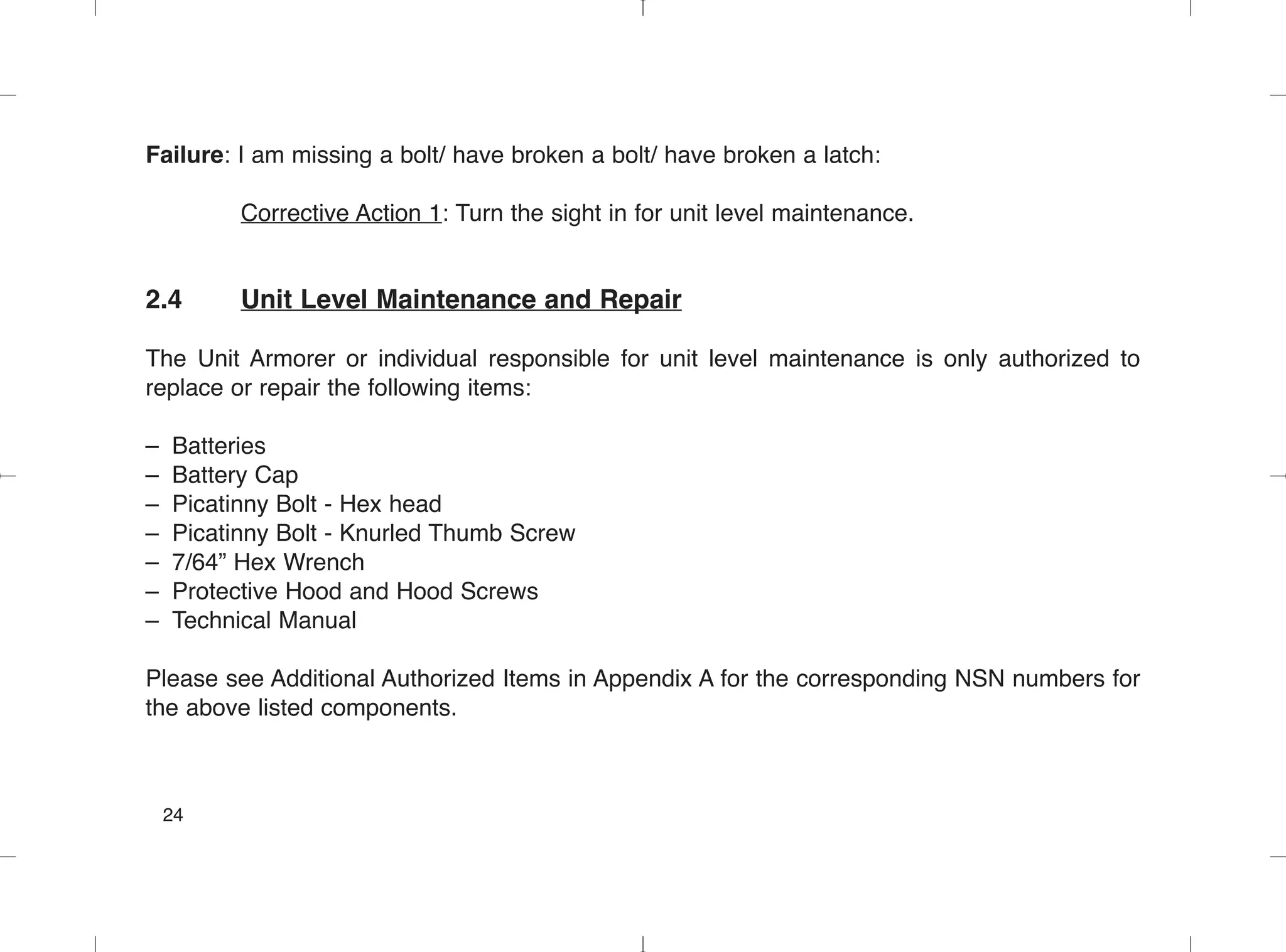 Failure: I am missing a bolt/ have broken a bolt/ have broken a latch:
Corrective Action 1: Turn the sight in for unit level maintenance.
2.4 Unit Level Maintenance and Repair
The Unit Armorer or individual responsible for unit level maintenance is only authorized to
replace or repair the following items:
– Batteries
– Battery Cap
– Picatinny Bolt - Hex head
– Picatinny Bolt - Knurled Thumb Screw
– 7/64” Hex Wrench
– Protective Hood and Hood Screws
– Technical Manual
Please see Additional Authorized Items in Appendix A for the corresponding NSN numbers for
the above listed components.
24
 