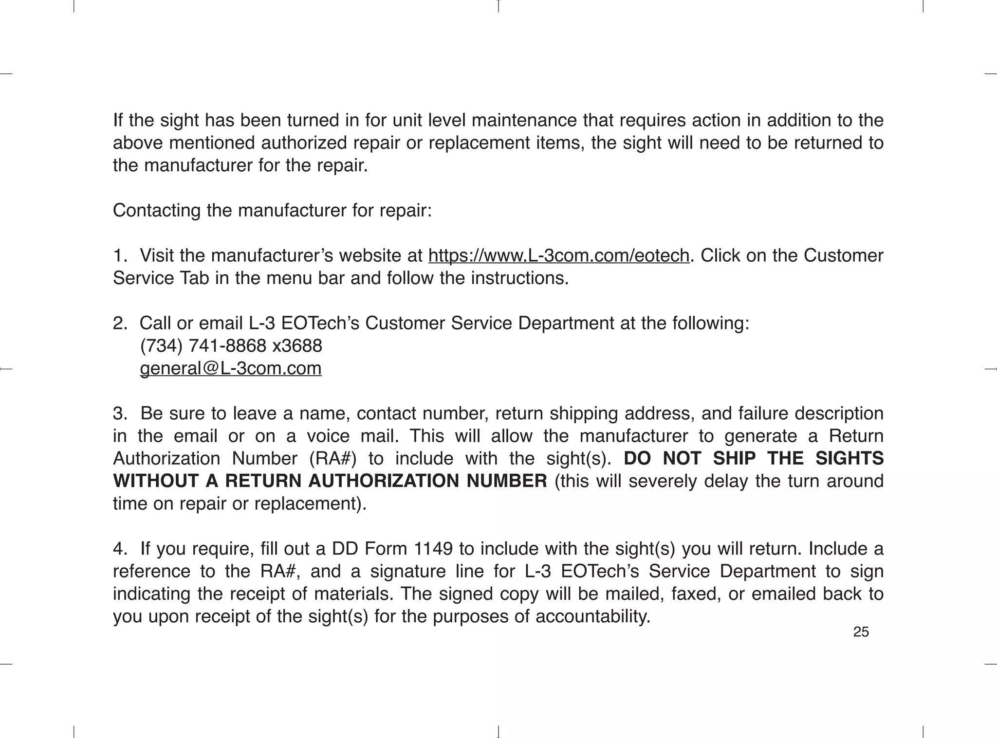 If the sight has been turned in for unit level maintenance that requires action in addition to the
above mentioned authorized repair or replacement items, the sight will need to be returned to
the manufacturer for the repair.
Contacting the manufacturer for repair:
1. Visit the manufacturer’s website at https://www.L-3com.com/eotech. Click on the Customer
Service Tab in the menu bar and follow the instructions.
2. Call or email L-3 EOTech’s Customer Service Department at the following:
(734) 741-8868 x3688
general@L-3com.com
3. Be sure to leave a name, contact number, return shipping address, and failure description
in the email or on a voice mail. This will allow the manufacturer to generate a Return
Authorization Number (RA#) to include with the sight(s). DO NOT SHIP THE SIGHTS
WITHOUT A RETURN AUTHORIZATION NUMBER (this will severely delay the turn around
time on repair or replacement).
4. If you require, fill out a DD Form 1149 to include with the sight(s) you will return. Include a
reference to the RA#, and a signature line for L-3 EOTech’s Service Department to sign
indicating the receipt of materials. The signed copy will be mailed, faxed, or emailed back to
you upon receipt of the sight(s) for the purposes of accountability.
25
 