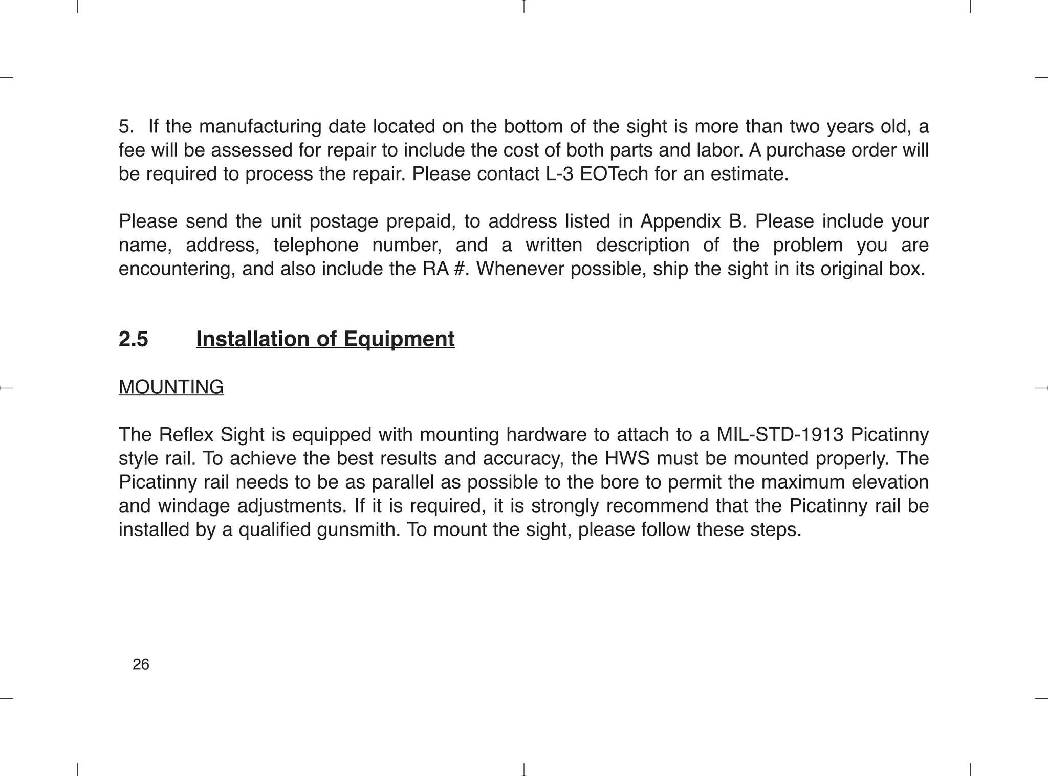 5. If the manufacturing date located on the bottom of the sight is more than two years old, a
fee will be assessed for repair to include the cost of both parts and labor. A purchase order will
be required to process the repair. Please contact L-3 EOTech for an estimate.
Please send the unit postage prepaid, to address listed in Appendix B. Please include your
name, address, telephone number, and a written description of the problem you are
encountering, and also include the RA #. Whenever possible, ship the sight in its original box.
2.5 Installation of Equipment
MOUNTING
The Reflex Sight is equipped with mounting hardware to attach to a MIL-STD-1913 Picatinny
style rail. To achieve the best results and accuracy, the HWS must be mounted properly. The
Picatinny rail needs to be as parallel as possible to the bore to permit the maximum elevation
and windage adjustments. If it is required, it is strongly recommend that the Picatinny rail be
installed by a qualified gunsmith. To mount the sight, please follow these steps.
26
 