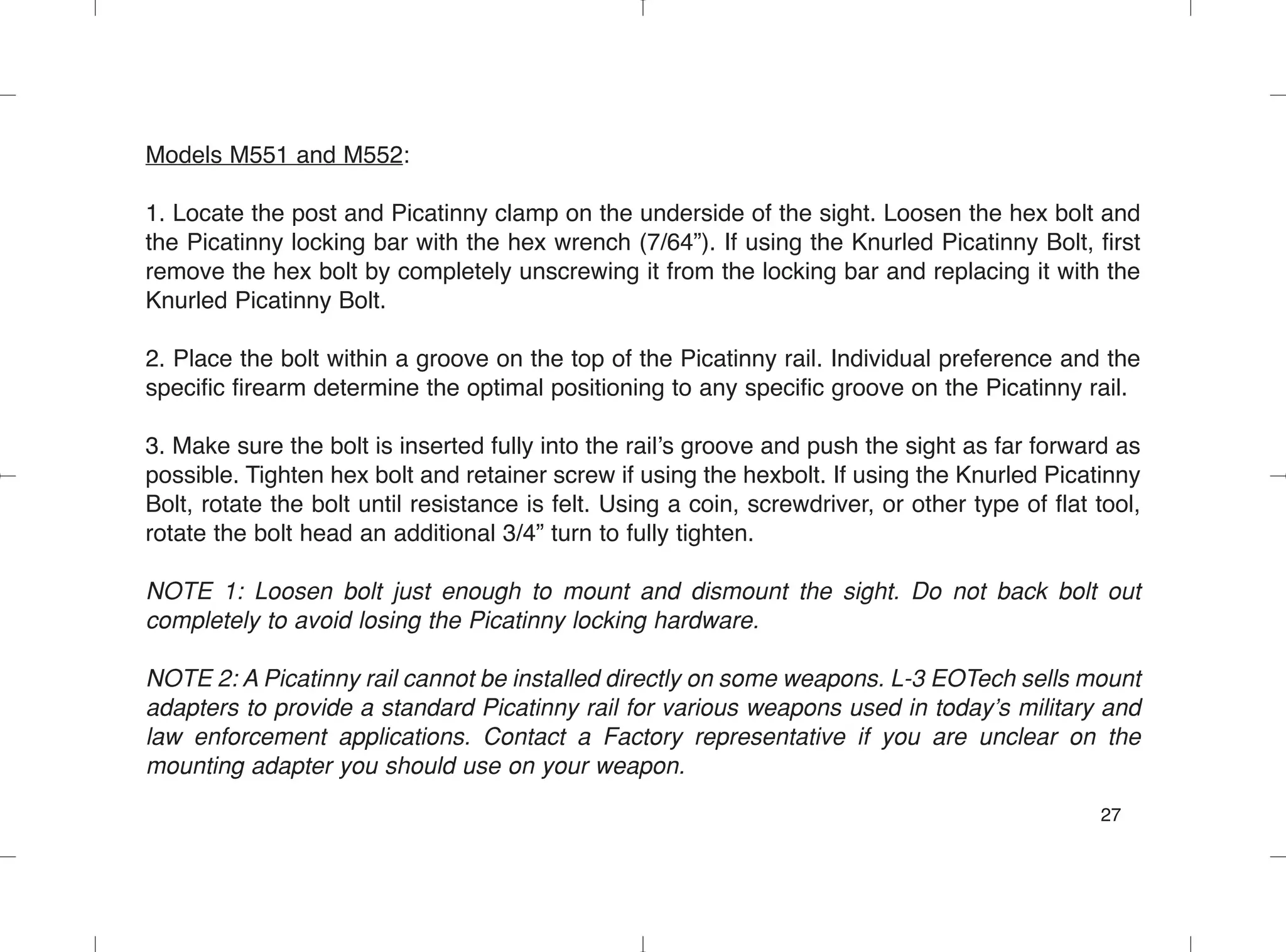Models M551 and M552:
1. Locate the post and Picatinny clamp on the underside of the sight. Loosen the hex bolt and
the Picatinny locking bar with the hex wrench (7/64”). If using the Knurled Picatinny Bolt, first
remove the hex bolt by completely unscrewing it from the locking bar and replacing it with the
Knurled Picatinny Bolt.
2. Place the bolt within a groove on the top of the Picatinny rail. Individual preference and the
specific firearm determine the optimal positioning to any specific groove on the Picatinny rail.
3. Make sure the bolt is inserted fully into the rail’s groove and push the sight as far forward as
possible. Tighten hex bolt and retainer screw if using the hexbolt. If using the Knurled Picatinny
Bolt, rotate the bolt until resistance is felt. Using a coin, screwdriver, or other type of flat tool,
rotate the bolt head an additional 3/4” turn to fully tighten.
NOTE 1: Loosen bolt just enough to mount and dismount the sight. Do not back bolt out
completely to avoid losing the Picatinny locking hardware.
NOTE 2: A Picatinny rail cannot be installed directly on some weapons. L-3 EOTech sells mount
adapters to provide a standard Picatinny rail for various weapons used in today’s military and
law enforcement applications. Contact a Factory representative if you are unclear on the
mounting adapter you should use on your weapon.
27
 