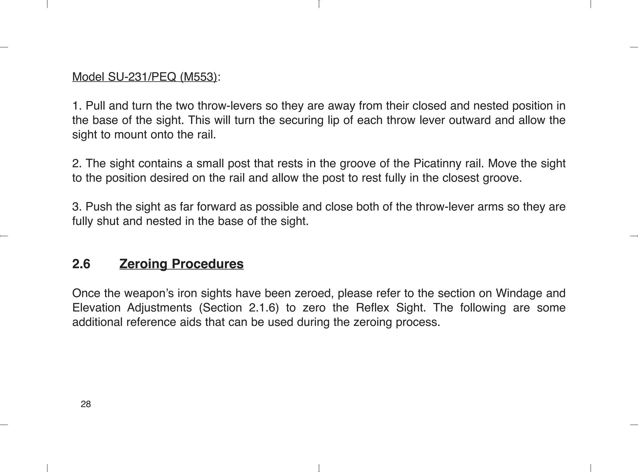 Model SU-231/PEQ (M553):
1. Pull and turn the two throw-levers so they are away from their closed and nested position in
the base of the sight. This will turn the securing lip of each throw lever outward and allow the
sight to mount onto the rail.
2. The sight contains a small post that rests in the groove of the Picatinny rail. Move the sight
to the position desired on the rail and allow the post to rest fully in the closest groove.
3. Push the sight as far forward as possible and close both of the throw-lever arms so they are
fully shut and nested in the base of the sight.
2.6 Zeroing Procedures
Once the weapon’s iron sights have been zeroed, please refer to the section on Windage and
Elevation Adjustments (Section 2.1.6) to zero the Reflex Sight. The following are some
additional reference aids that can be used during the zeroing process.
28
 