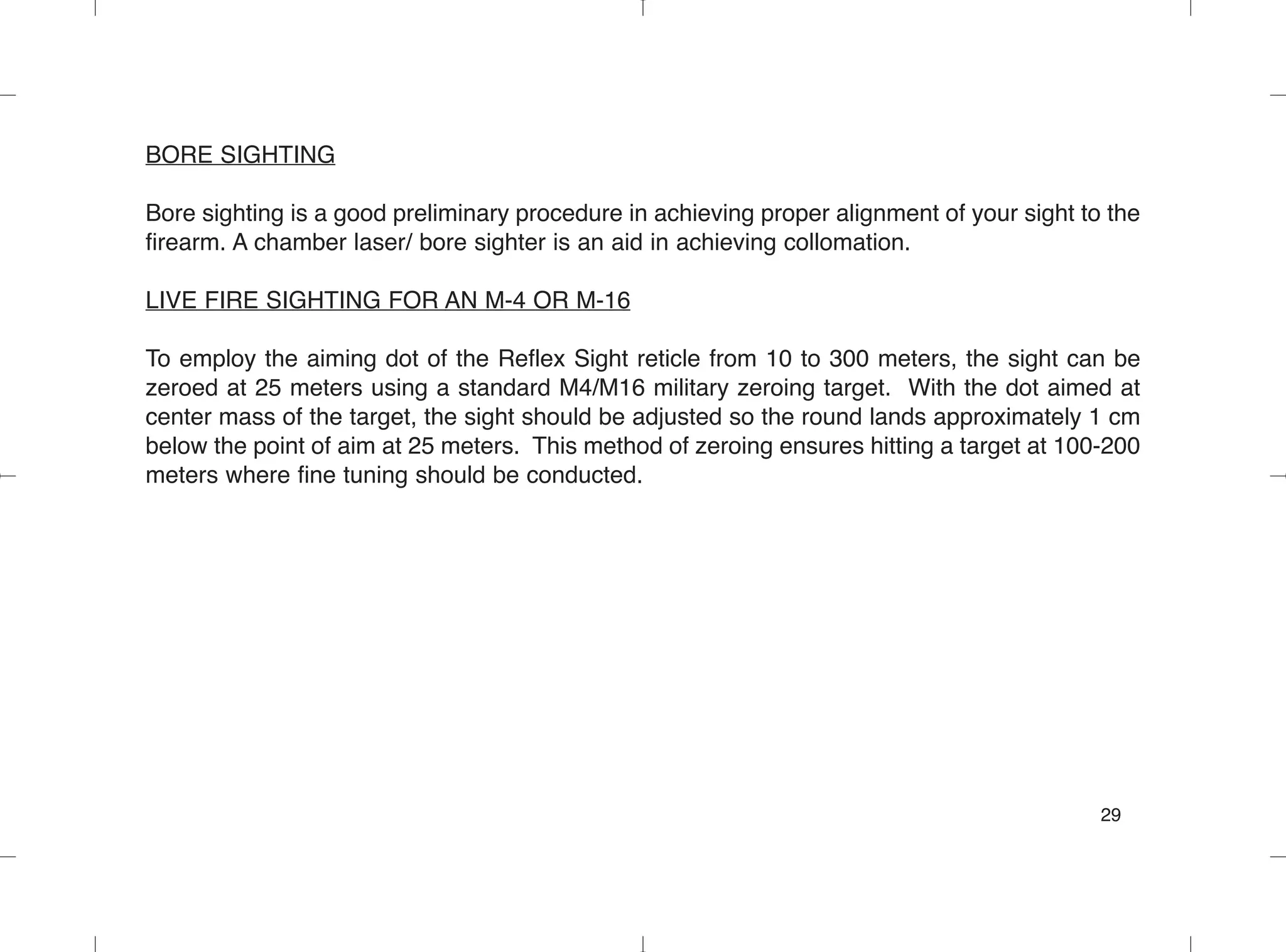 BORE SIGHTING
Bore sighting is a good preliminary procedure in achieving proper alignment of your sight to the
firearm. A chamber laser/ bore sighter is an aid in achieving collomation.
LIVE FIRE SIGHTING FOR AN M-4 OR M-16
To employ the aiming dot of the Reflex Sight reticle from 10 to 300 meters, the sight can be
zeroed at 25 meters using a standard M4/M16 military zeroing target. With the dot aimed at
center mass of the target, the sight should be adjusted so the round lands approximately 1 cm
below the point of aim at 25 meters. This method of zeroing ensures hitting a target at 100-200
meters where fine tuning should be conducted.
29
 