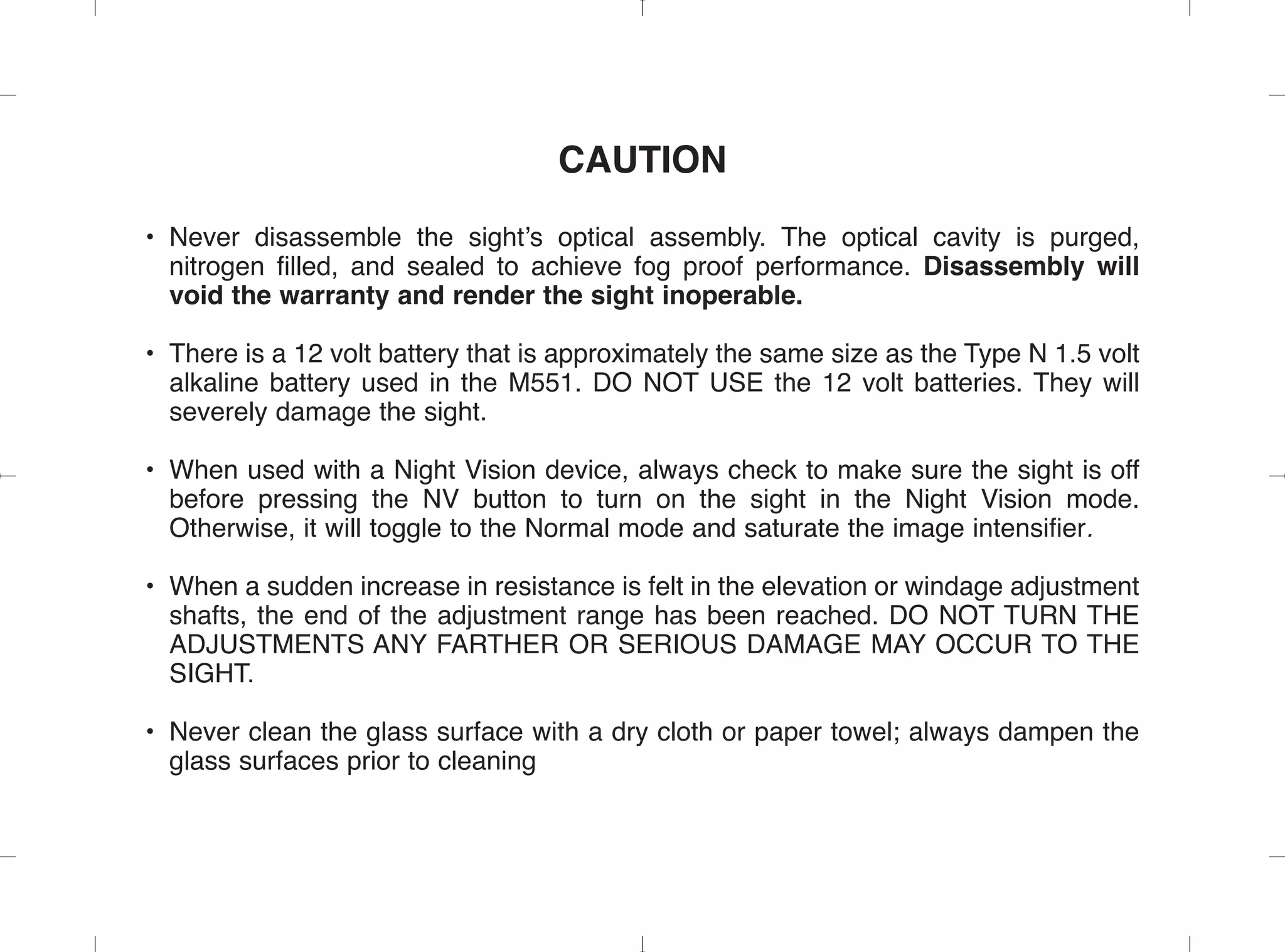 CAUTION
• Never disassemble the sight’s optical assembly. The optical cavity is purged,
nitrogen filled, and sealed to achieve fog proof performance. Disassembly will
void the warranty and render the sight inoperable.
• There is a 12 volt battery that is approximately the same size as the Type N 1.5 volt
alkaline battery used in the M551. DO NOT USE the 12 volt batteries. They will
severely damage the sight.
• When used with a Night Vision device, always check to make sure the sight is off
before pressing the NV button to turn on the sight in the Night Vision mode.
Otherwise, it will toggle to the Normal mode and saturate the image intensifier.
• When a sudden increase in resistance is felt in the elevation or windage adjustment
shafts, the end of the adjustment range has been reached. DO NOT TURN THE
ADJUSTMENTS ANY FARTHER OR SERIOUS DAMAGE MAY OCCUR TO THE
SIGHT.
• Never clean the glass surface with a dry cloth or paper towel; always dampen the
glass surfaces prior to cleaning
 
