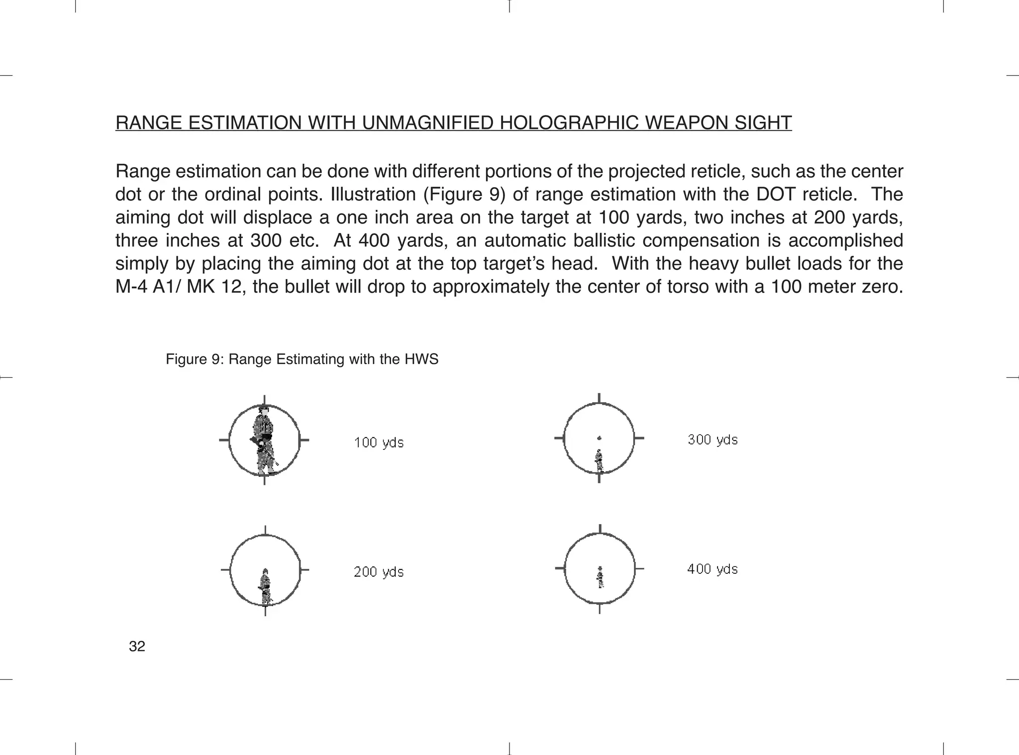 RANGE ESTIMATION WITH UNMAGNIFIED HOLOGRAPHIC WEAPON SIGHT
Range estimation can be done with different portions of the projected reticle, such as the center
dot or the ordinal points. Illustration (Figure 9) of range estimation with the DOT reticle. The
aiming dot will displace a one inch area on the target at 100 yards, two inches at 200 yards,
three inches at 300 etc. At 400 yards, an automatic ballistic compensation is accomplished
simply by placing the aiming dot at the top target’s head. With the heavy bullet loads for the
M-4 A1/ MK 12, the bullet will drop to approximately the center of torso with a 100 meter zero.
Figure 9: Range Estimating with the HWS
32
 