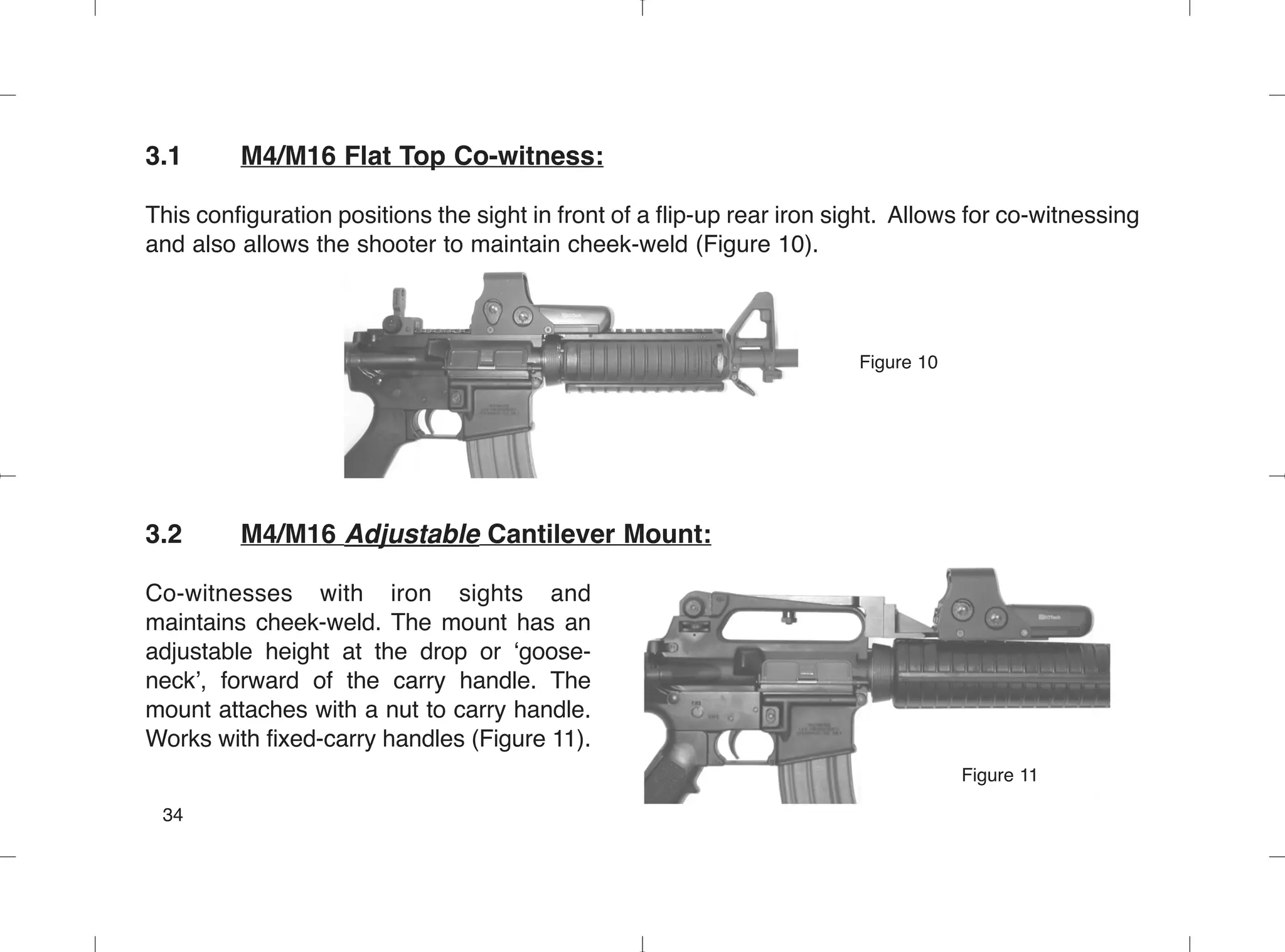 3.1 M4/M16 Flat Top Co-witness:
This configuration positions the sight in front of a flip-up rear iron sight. Allows for co-witnessing
and also allows the shooter to maintain cheek-weld (Figure 10).
Figure 10
3.2 M4/M16 Adjustable Cantilever Mount:
Co-witnesses with iron sights and
maintains cheek-weld. The mount has an
adjustable height at the drop or ‘goose-
neck’, forward of the carry handle. The
mount attaches with a nut to carry handle.
Works with fixed-carry handles (Figure 11).
34
Figure 11
 