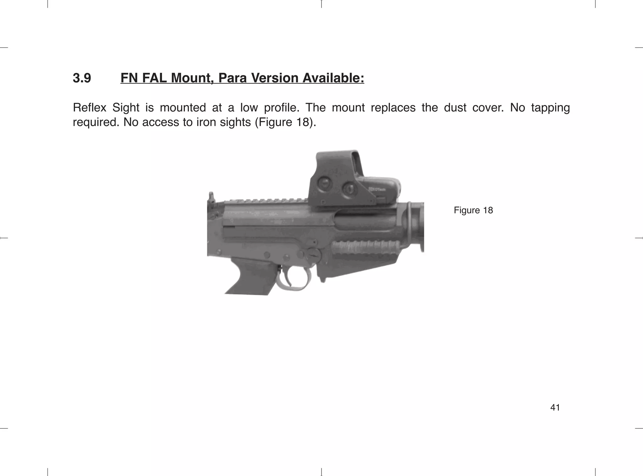 3.9 FN FAL Mount, Para Version Available:
Reflex Sight is mounted at a low profile. The mount replaces the dust cover. No tapping
required. No access to iron sights (Figure 18).
Figure 18
41
 