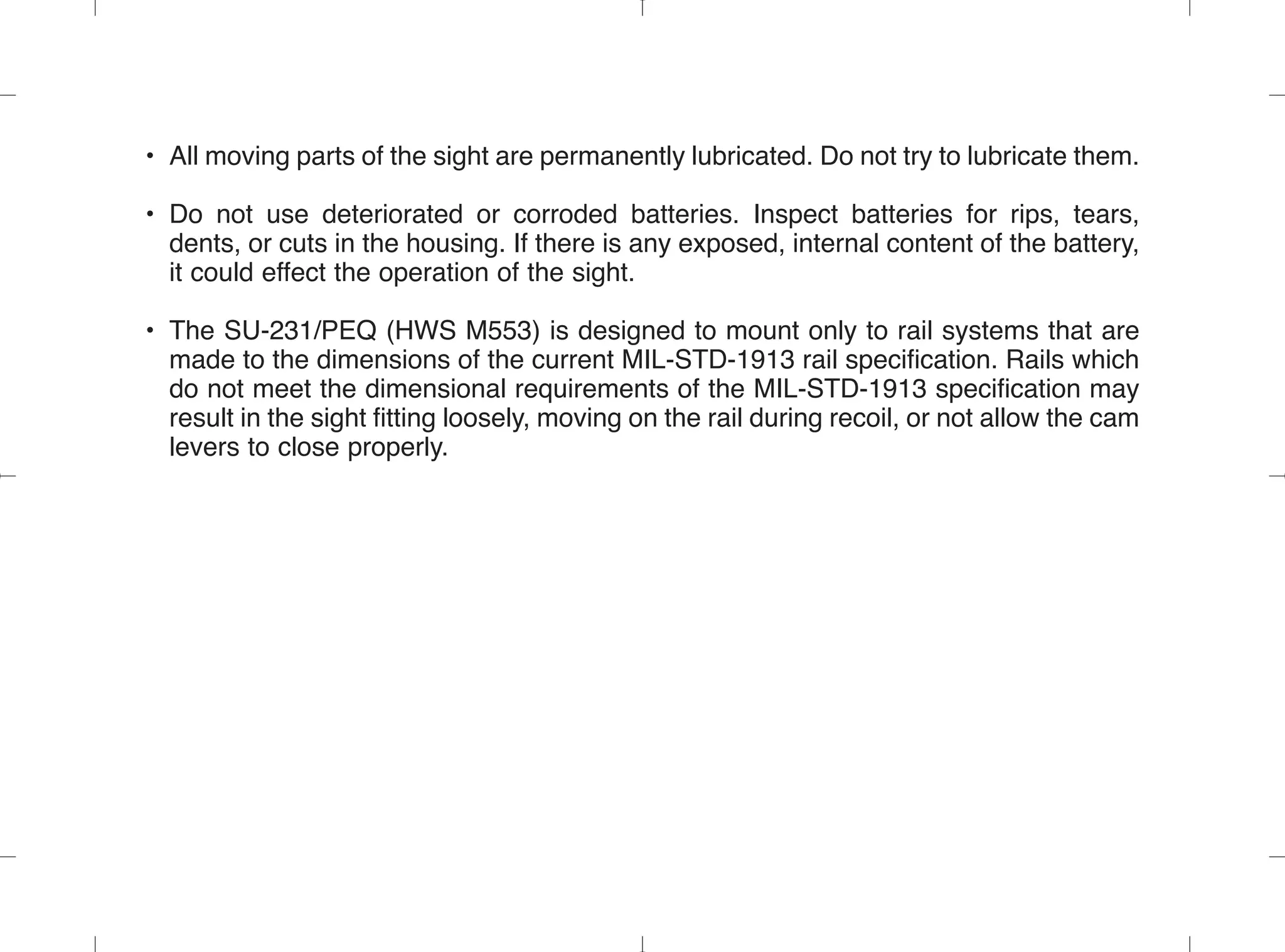 • All moving parts of the sight are permanently lubricated. Do not try to lubricate them.
• Do not use deteriorated or corroded batteries. Inspect batteries for rips, tears,
dents, or cuts in the housing. If there is any exposed, internal content of the battery,
it could effect the operation of the sight.
• The SU-231/PEQ (HWS M553) is designed to mount only to rail systems that are
made to the dimensions of the current MIL-STD-1913 rail specification. Rails which
do not meet the dimensional requirements of the MIL-STD-1913 specification may
result in the sight fitting loosely, moving on the rail during recoil, or not allow the cam
levers to close properly.
 