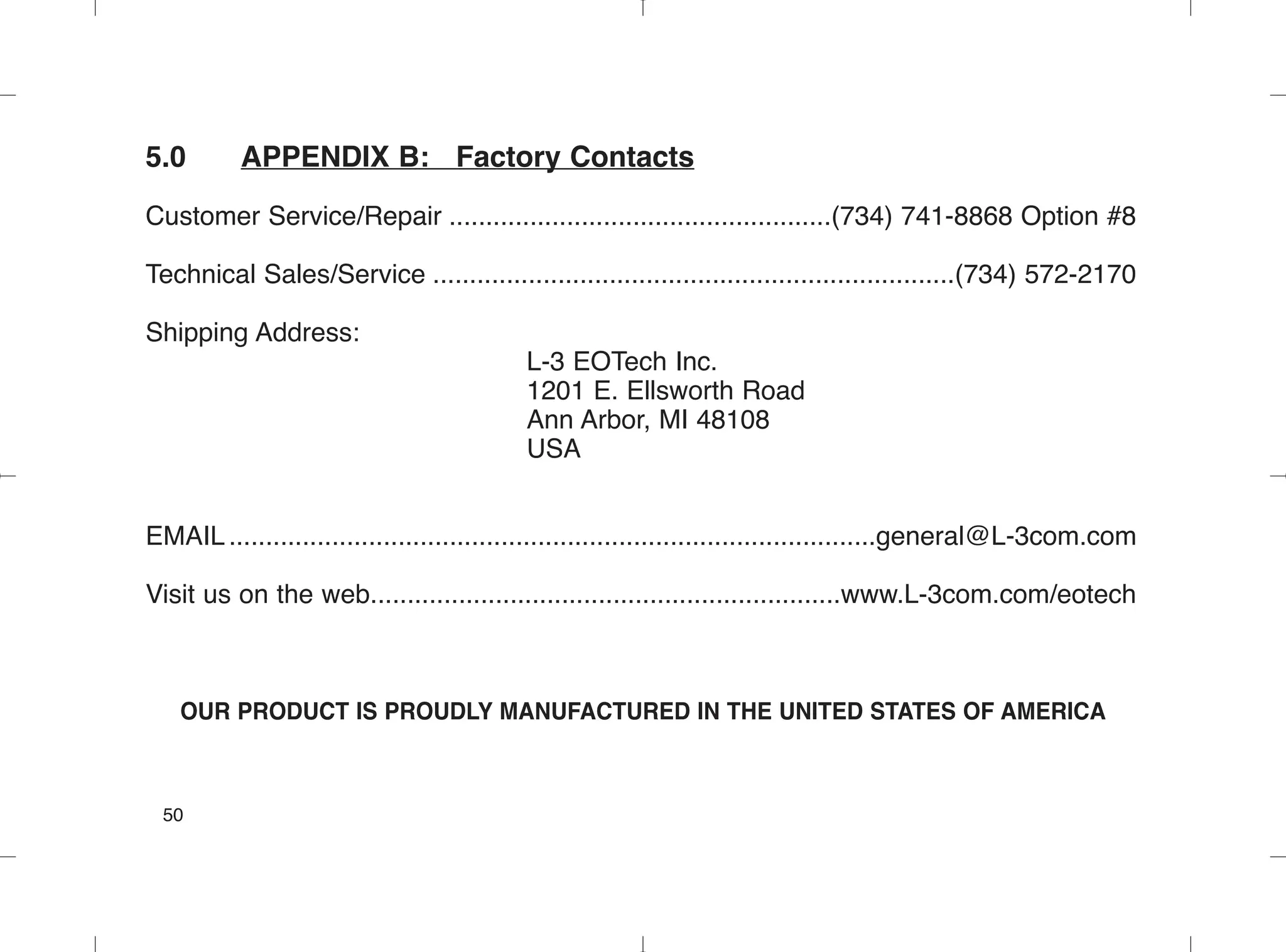 5.0 APPENDIX B: Factory Contacts
Customer Service/Repair ....................................................(734) 741-8868 Option #8
Technical Sales/Service .......................................................................(734) 572-2170
Shipping Address:
L-3 EOTech Inc.
1201 E. Ellsworth Road
Ann Arbor, MI 48108
USA
EMAIL........................................................................................general@L-3com.com
Visit us on the web................................................................www.L-3com.com/eotech
OUR PRODUCT IS PROUDLY MANUFACTURED IN THE UNITED STATES OF AMERICA
50
 