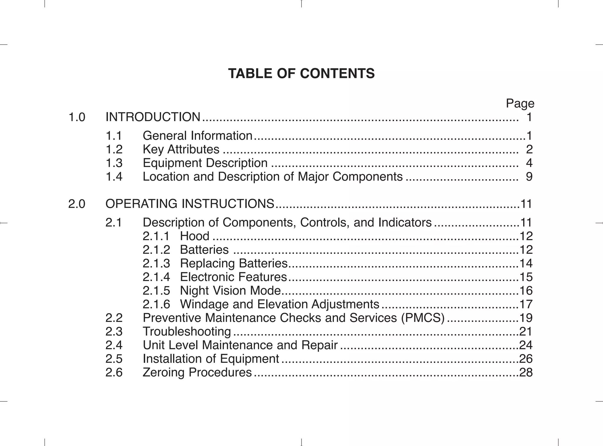 TABLE OF CONTENTS
Page
1.0 INTRODUCTION............................................................................................ 1
1.1 General Information...............................................................................1
1.2 Key Attributes ...................................................................................... 2
1.3 Equipment Description ........................................................................ 4
1.4 Location and Description of Major Components ................................. 9
2.0 OPERATING INSTRUCTIONS.......................................................................11
2.1 Description of Components, Controls, and Indicators .........................11
2.1.1 Hood .........................................................................................12
2.1.2 Batteries ...................................................................................12
2.1.3 Replacing Batteries...................................................................14
2.1.4 Electronic Features...................................................................15
2.1.5 Night Vision Mode.....................................................................16
2.1.6 Windage and Elevation Adjustments........................................17
2.2 Preventive Maintenance Checks and Services (PMCS).....................19
2.3 Troubleshooting...................................................................................21
2.4 Unit Level Maintenance and Repair ....................................................24
2.5 Installation of Equipment .....................................................................26
2.6 Zeroing Procedures.............................................................................28
 