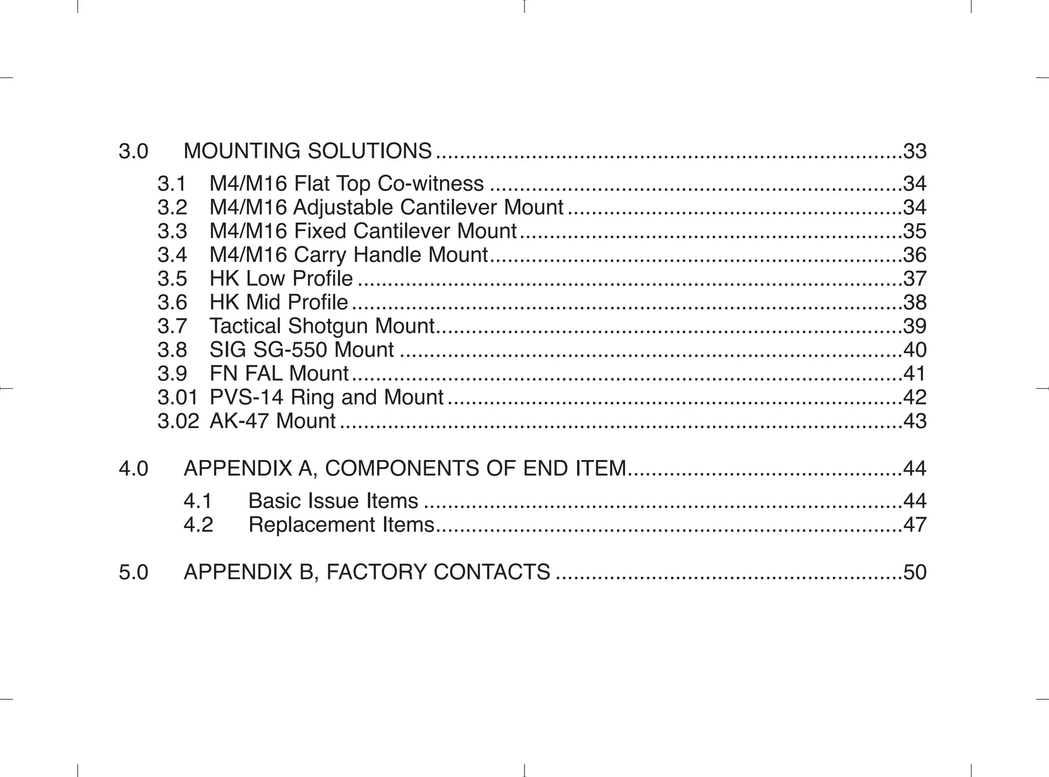3.0 MOUNTING SOLUTIONS..............................................................................33
3.1 M4/M16 Flat Top Co-witness .....................................................................34
3.2 M4/M16 Adjustable Cantilever Mount ........................................................34
3.3 M4/M16 Fixed Cantilever Mount................................................................35
3.4 M4/M16 Carry Handle Mount.....................................................................36
3.5 HK Low Profile ...........................................................................................37
3.6 HK Mid Profile............................................................................................38
3.7 Tactical Shotgun Mount..............................................................................39
3.8 SIG SG-550 Mount ....................................................................................40
3.9 FN FAL Mount............................................................................................41
3.01 PVS-14 Ring and Mount ............................................................................42
3.02 AK-47 Mount ..............................................................................................43
4.0 APPENDIX A, COMPONENTS OF END ITEM..............................................44
4.1 Basic Issue Items ................................................................................44
4.2 Replacement Items..............................................................................47
5.0 APPENDIX B, FACTORY CONTACTS ..........................................................50
 