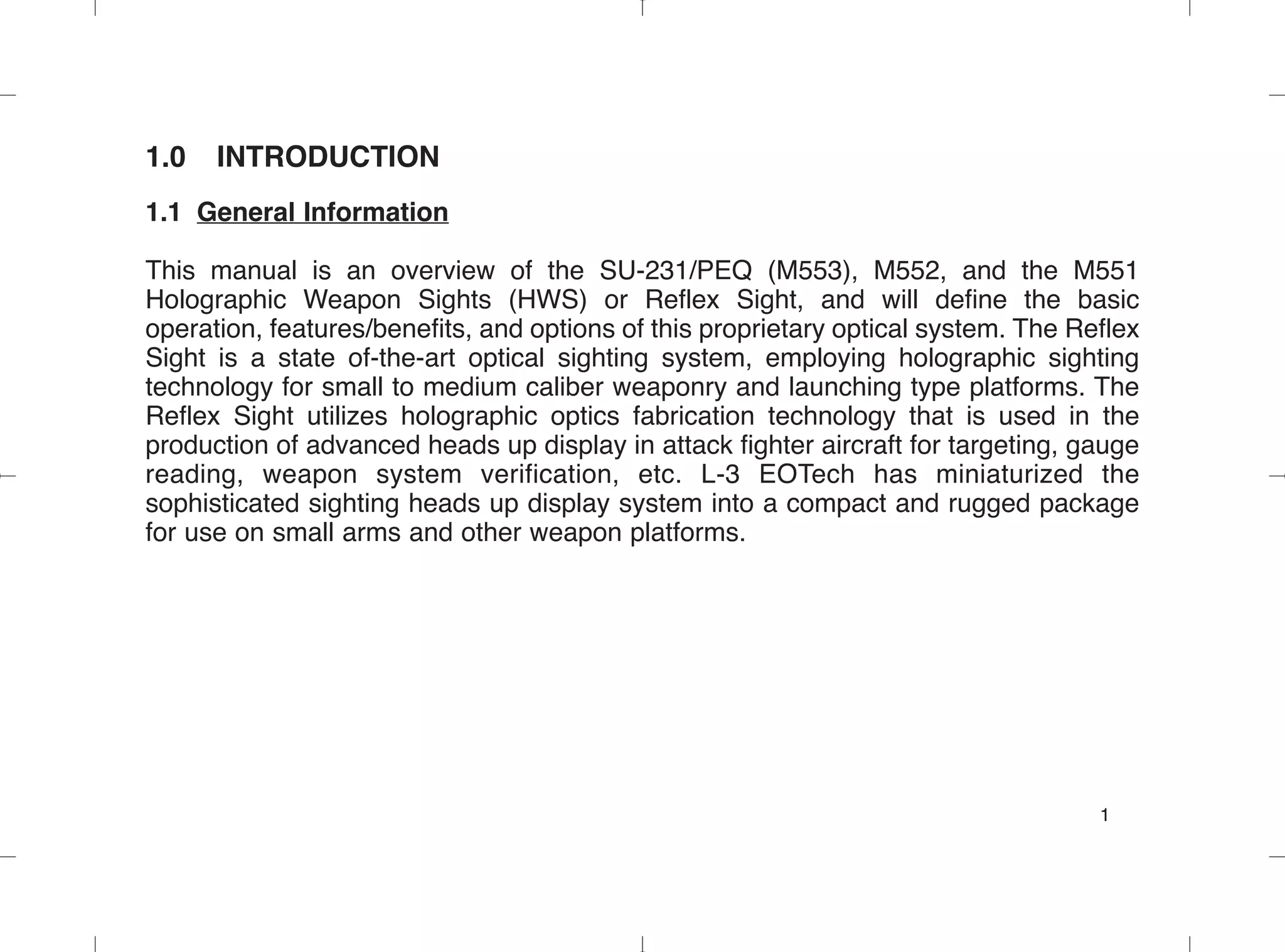 1.0 INTRODUCTION
1.1 General Information
This manual is an overview of the SU-231/PEQ (M553), M552, and the M551
Holographic Weapon Sights (HWS) or Reflex Sight, and will define the basic
operation, features/benefits, and options of this proprietary optical system. The Reflex
Sight is a state of-the-art optical sighting system, employing holographic sighting
technology for small to medium caliber weaponry and launching type platforms. The
Reflex Sight utilizes holographic optics fabrication technology that is used in the
production of advanced heads up display in attack fighter aircraft for targeting, gauge
reading, weapon system verification, etc. L-3 EOTech has miniaturized the
sophisticated sighting heads up display system into a compact and rugged package
for use on small arms and other weapon platforms.
1
 