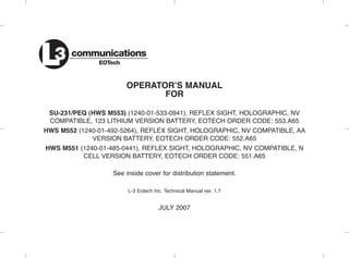 OPERATOR’S MANUAL
FOR
SU-231/PEQ (HWS M553) (1240-01-533-0941), REFLEX SIGHT, HOLOGRAPHIC, NV
COMPATIBLE, 123 LITHIUM VERSION BATTERY, EOTECH ORDER CODE: 553.A65
HWS M552 (1240-01-492-5264), REFLEX SIGHT, HOLOGRAPHIC, NV COMPATIBLE, AA
VERSION BATTERY, EOTECH ORDER CODE: 552.A65
HWS M551 (1240-01-485-0441), REFLEX SIGHT, HOLOGRAPHIC, NV COMPATIBLE, N
CELL VERSION BATTERY, EOTECH ORDER CODE: 551.A65
See inside cover for distribution statement.
L-3 Eotech Inc. Technical Manual ver. 1.7
JULY 2007
communications
EOTechL3
 