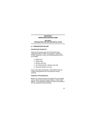 2-1
CHAPTER 2
OPERATING INSTRUCTIONS
SECTION I
PREPARATION FOR USE AND INSTALLATION
2.1 PREPARATION FOR USE
Unpacking the Equipment
Open the soft carrying case and verify that all major
components listed in Table 1-2 are present. Check the
ATPIAL assembly to ensure the following additional items
are installed:
a. Battery Cap
b. Safety Screw
c. Remote Jack Plug
d. Aim Neutral Density / Opaque Lens Cap
e. Illuminator Diffuser Lens Cap
If any of the major components or items listed above are
missing, seek guidance from the equipment issuing
authority.
Inspection of the Equipment
Before use, inspect all pieces of equipment for any damage
such as cracks, loose parts, faulty cables, or other visible
defects. If any damage or defects are noted, seek guidance
from the equipment issuing authority.
 