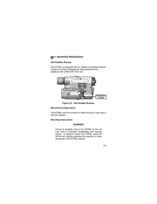 2-3
2.3 MOUNTING PROCEDURES
Rail Grabber Bracket
The ATPIAL is equipped with an integral rail grabber bracket
(Figure 2-2) that is designed for direct attachment to
weapons with a MIL-STD-1913 rail.
Figure 2-2. Rail Grabber Bracket.
Mounting Configurations
The ATPIAL can be mounted on either the top or side rails of
the host weapon.
Mounting Instructions
WARNING
Failure to properly secure the ATPIAL to the rail
may lead to boresight repeatability and zeroing
issues. In extreme cases, the ATPIAL could fall
off the rail, thereby exposing the operator or other
personnel to the ATPIAL laser(s).
MOUNTING
SCREW
RECOIL LUG
 
