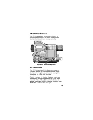 2-5
2.4 BORESIGHT ADJUSTERS
The ATPIAL is equipped with boresight adjusters for
independent adjustment of the aiming and illumination
beams in both elevation and windage (azimuth).
Figure 2-3. Boresight Adjusters.
Aim Laser Adjusters
The ATPIAL Visible and IR Aim Lasers are co-aligned.
Therefore, a single set of adjusters moves both aiming
beams, and boresighting / zeroing can be accomplished
using either the Visible or IR Aim Laser.
Table 2-1 indicates the direction of adjuster rotation and
resultant shot group movement when the ATPIAL is top
mounted. Tables 2-2 and 2-3 indicate the direction of
adjuster rotation and resultant shot group movement when
the ATPIAL is side mounted (left / right).
ILLUMINATOR
ADJUSTERS
AIM LASER
ADJUSTERS
 