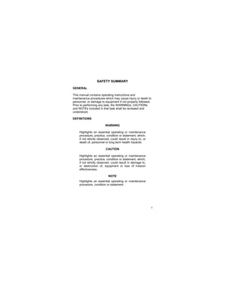 i
SAFETY SUMMARY
GENERAL
This manual contains operating instructions and
maintenance procedures which may cause injury or death to
personnel, or damage to equipment if not properly followed.
Prior to performing any task, the WARNINGs, CAUTIONs
and NOTEs included in that task shall be reviewed and
understood.
DEFINITIONS
WARNING
Highlights an essential operating or maintenance
procedure, practice, condition or statement, which,
if not strictly observed, could result in injury to, or
death of, personnel or long term health hazards.
CAUTION
Highlights an essential operating or maintenance
procedure, practice, condition or statement, which,
if not strictly observed, could result in damage to,
or destruction of, equipment or loss of mission
effectiveness.
NOTE
Highlights an essential operating or maintenance
procedure, condition or statement.
 