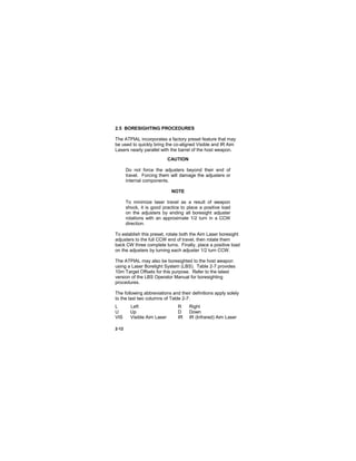 2-12
2.5 BORESIGHTING PROCEDURES
The ATPIAL incorporates a factory preset feature that may
be used to quickly bring the co-aligned Visible and IR Aim
Lasers nearly parallel with the barrel of the host weapon.
CAUTION
Do not force the adjusters beyond their end of
travel. Forcing them will damage the adjusters or
internal components.
NOTE
To minimize laser travel as a result of weapon
shock, it is good practice to place a positive load
on the adjusters by ending all boresight adjuster
rotations with an approximate 1/2 turn in a CCW
direction.
To establish this preset, rotate both the Aim Laser boresight
adjusters to the full CCW end of travel, then rotate them
back CW three complete turns. Finally, place a positive load
on the adjusters by turning each adjuster 1/2 turn CCW.
The ATPIAL may also be boresighted to the host weapon
using a Laser Borelight System (LBS). Table 2-7 provides
10m Target Offsets for this purpose. Refer to the latest
version of the LBS Operator Manual for boresighting
procedures.
The following abbreviations and their definitions apply solely
to the last two columns of Table 2-7:
L Left R Right
U Up D Down
VIS Visible Aim Laser IR IR (Infrared) Aim Laser
 