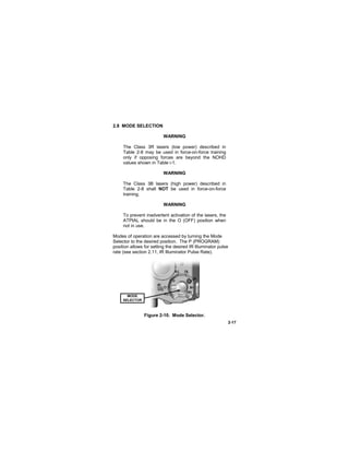 2-17
2.8 MODE SELECTION
WARNING
The Class 3R lasers (low power) described in
Table 2-8 may be used in force-on-force training
only if opposing forces are beyond the NOHD
values shown in Table i-1.
WARNING
The Class 3B lasers (high power) described in
Table 2-8 shall NOT be used in force-on-force
training.
WARNING
To prevent inadvertent activation of the lasers, the
ATPIAL should be in the O (OFF) position when
not in use.
Modes of operation are accessed by turning the Mode
Selector to the desired position. The P (PROGRAM)
position allows for setting the desired IR Illuminator pulse
rate (see section 2.11, IR Illuminator Pulse Rate).
Figure 2-10. Mode Selector.
MODE
SELECTOR
 