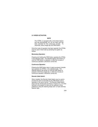 2-19
2.9 MODE ACTIVATION
NOTE
The ATPIAL is equipped with a shut-down feature
that will automatically turn off any laser that has
been activated for five continuous minutes. To
reactivate, press (single tap) the FIRE Button.
Once the mode of operation has been selected, the ATPIAL
may be used in that mode by activating the system as
follows:
Momentary Operation
Pressing and holding the FIRE Button operates the ATPIAL
in the selected mode. The selected laser(s) will remain on
until the FIRE Button is released, or after five minutes of
continuous operation, whichever comes first.
Continuous Operation
Pressing the FIRE Button twice in rapid succession (double-
tap) operates the ATPIAL in the selected mode. The
selected laser(s) will remain on until the FIRE Button is
pressed a third time (single tap), or after five minutes of
continuous operation, whichever comes first.
Remote Cable Switch
When installed, the Remote Cable Switch may be used to
provide the same functionality as the FIRE Button and is
operated in the same manner. The Remote Cable Switch
plugs into the remote jack as shown in Figure 2-12. It is then
secured to the weapon to best suit the operator’s firing
preference using the retaining straps and / or hook and loop
fastener tape.
 
