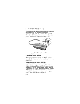 2-22
2.9 MODE ACTIVATION (Continued)
The cables may then be plugged into the remote jacks of two
separate devices. The smooth Activation Button
corresponds to the cable with the raised, black plug end.
The embossed Activation Button corresponds to the cable
with the recessed, gray plug end (see Figure 2-14).
Figure 2-14. DBR Activation Buttons.
2.10 USING THE AIM LASERS
Modes of operation for the Visible and IR Aim Laser are
selected and activated as described in sections 2.8 and 2.9,
respectively.
Aim Neutral Density / Opaque Lens Cap
Under certain operating conditions, particularly at night, it
may be desirable to prevent inadvertent emission of visible
laser energy. The Aim Neutral Density / Opaque Lens Cap
is provided for this purpose. It also reduces scatter from the
IR Aim Laser. To use the lens cap, stretch it out and over
the front of the Aim Laser exit ports so that it is snug and
firmly in place. See Figures 2-15 and 2-16.
 